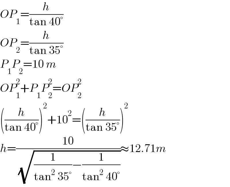 OP_1 =(h/(tan 40°))  OP_2 =(h/(tan 35°))  P_1 P_2 =10 m  OP_1 ^2 +P_1 P_2 ^2 =OP_2 ^2   ((h/(tan 40°)))^2 +10^2 =((h/(tan 35°)))^2   h=((10)/( (√((1/(tan^2  35°))−(1/(tan^2  40°))))))≈12.71m  