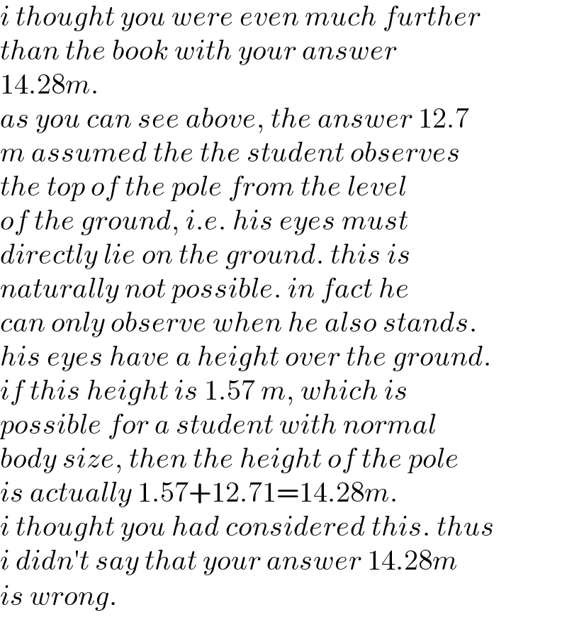 i thought you were even much further   than the book with your answer  14.28m.  as you can see above, the answer 12.7  m assumed the the student observes  the top of the pole from the level  of the ground, i.e. his eyes must   directly lie on the ground. this is  naturally not possible. in fact he  can only observe when he also stands.  his eyes have a height over the ground.  if this height is 1.57 m, which is  possible for a student with normal  body size, then the height of the pole  is actually 1.57+12.71=14.28m.   i thought you had considered this. thus  i didn′t say that your answer 14.28m  is wrong.  