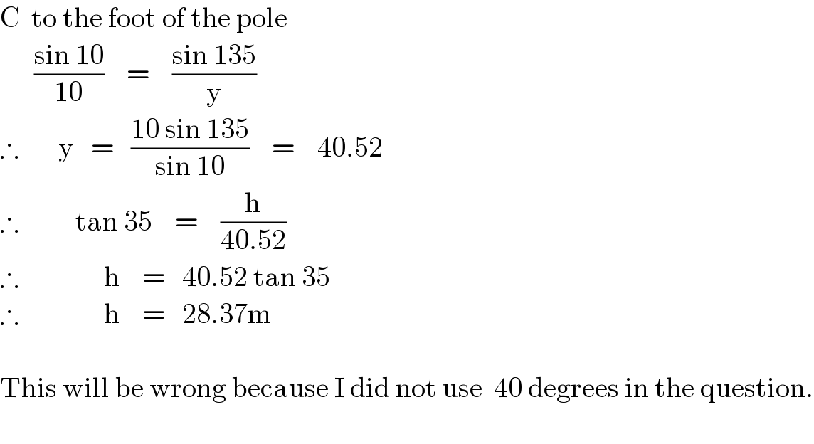 C  to the foot of the pole        ((sin 10)/(10))    =    ((sin 135)/y)  ∴       y   =   ((10 sin 135)/(sin 10))    =    40.52  ∴          tan 35    =    (h/(40.52))  ∴               h    =   40.52 tan 35  ∴               h    =   28.37m    This will be wrong because I did not use  40 degrees in the question.    