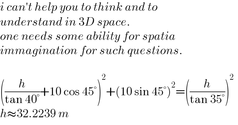 i can′t help you to think and to  understand in 3D space.  one needs some ability for spatia   immagination for such questions.    ((h/(tan 40°))+10 cos 45°)^2 +(10 sin 45°)^2 =((h/(tan 35°)))^2   h≈32.2239 m  