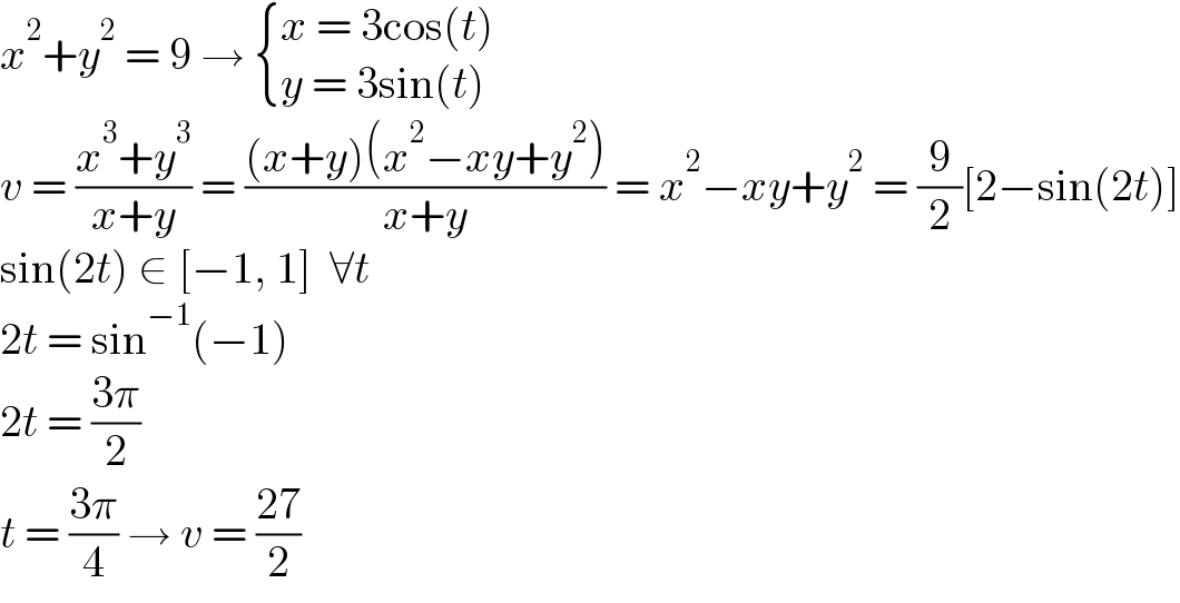 x^2 +y^2  = 9 →  { ((x = 3cos(t))),((y = 3sin(t))) :}  v = ((x^3 +y^3 )/(x+y)) = (((x+y)(x^2 −xy+y^2 ))/(x+y)) = x^2 −xy+y^2  = (9/2)[2−sin(2t)]  sin(2t) ∈ [−1, 1]  ∀t  2t = sin^(−1) (−1)  2t = ((3π)/2)  t = ((3π)/4) → v = ((27)/2)  