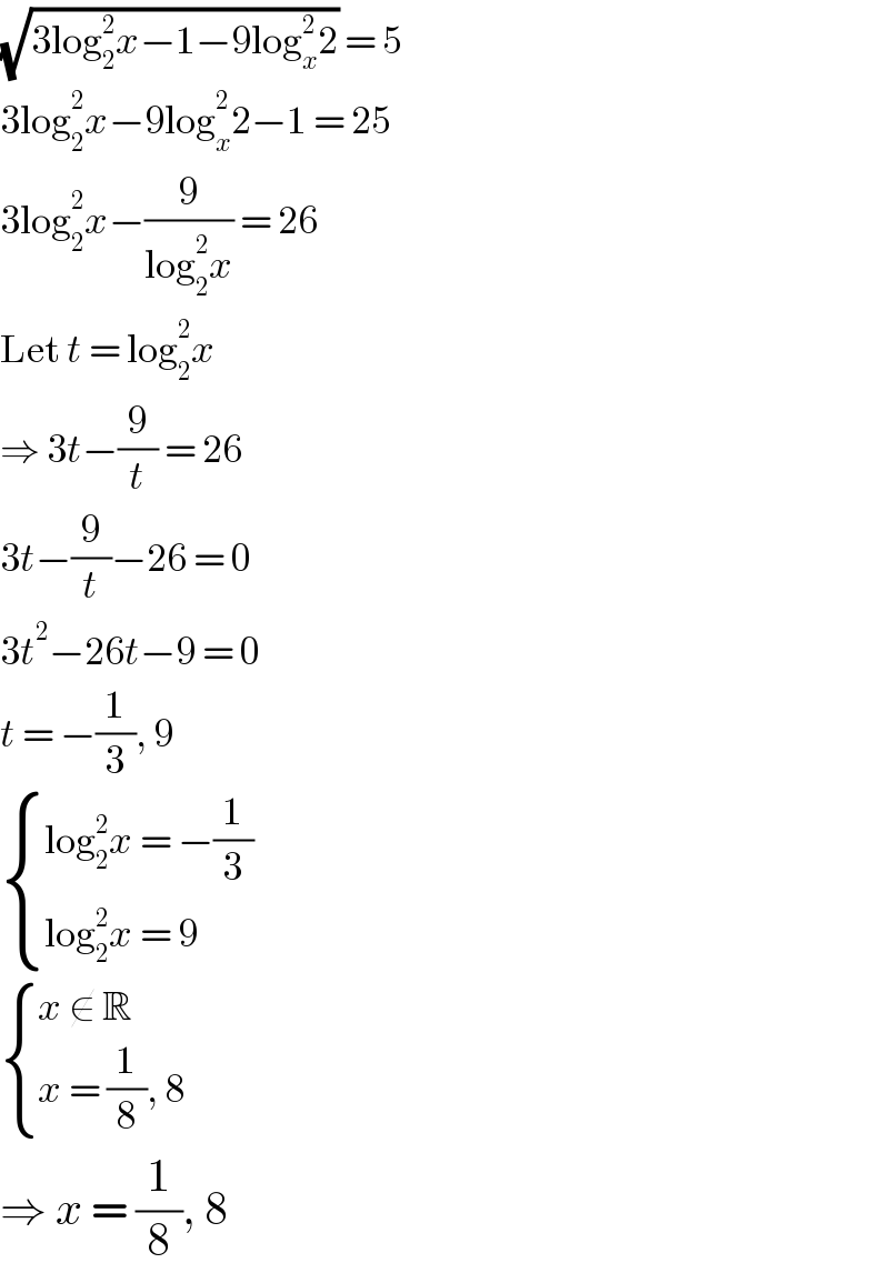 (√(3log_2 ^2 x−1−9log_x ^2 2)) = 5  3log_2 ^2 x−9log_x ^2 2−1 = 25  3log_2 ^2 x−(9/(log_2 ^2 x)) = 26  Let t = log_2 ^2 x  ⇒ 3t−(9/t) = 26  3t−(9/t)−26 = 0  3t^2 −26t−9 = 0  t = −(1/3), 9   { ((log_2 ^2 x = −(1/3))),((log_2 ^2 x = 9)) :}   { ((x ∉ R)),((x = (1/8), 8)) :}  ⇒ x = (1/8), 8  