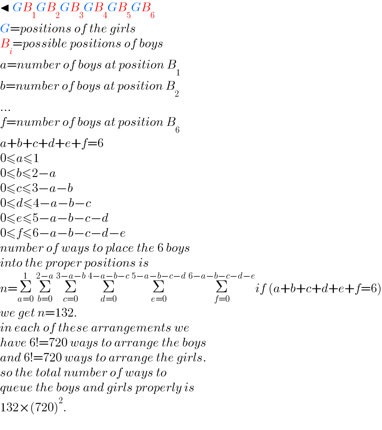 ◂ GB_1 GB_2 GB_3 GB_4 GB_5 GB_6   G=positions of the girls  B_i =possible positions of boys  a=number of boys at position B_1   b=number of boys at position B_2   ...  f=number of boys at position B_6   a+b+c+d+e+f=6  0≤a≤1  0≤b≤2−a  0≤c≤3−a−b  0≤d≤4−a−b−c  0≤e≤5−a−b−c−d  0≤f≤6−a−b−c−d−e  number of ways to place the 6 boys  into the proper positions is  n=Σ_(a=0) ^1  Σ_(b=0) ^(2−a)  Σ_(c=0) ^(3−a−b)  Σ_(d=0) ^(4−a−b−c)  Σ_(e=0) ^(5−a−b−c−d)  Σ_(f=0) ^(6−a−b−c−d−e) if (a+b+c+d+e+f=6)  we get n=132.  in each of these arrangements we  have 6!=720 ways to arrange the boys  and 6!=720 ways to arrange the girls.  so the total number of ways to  queue the boys and girls properly is   132×(720)^2 .  