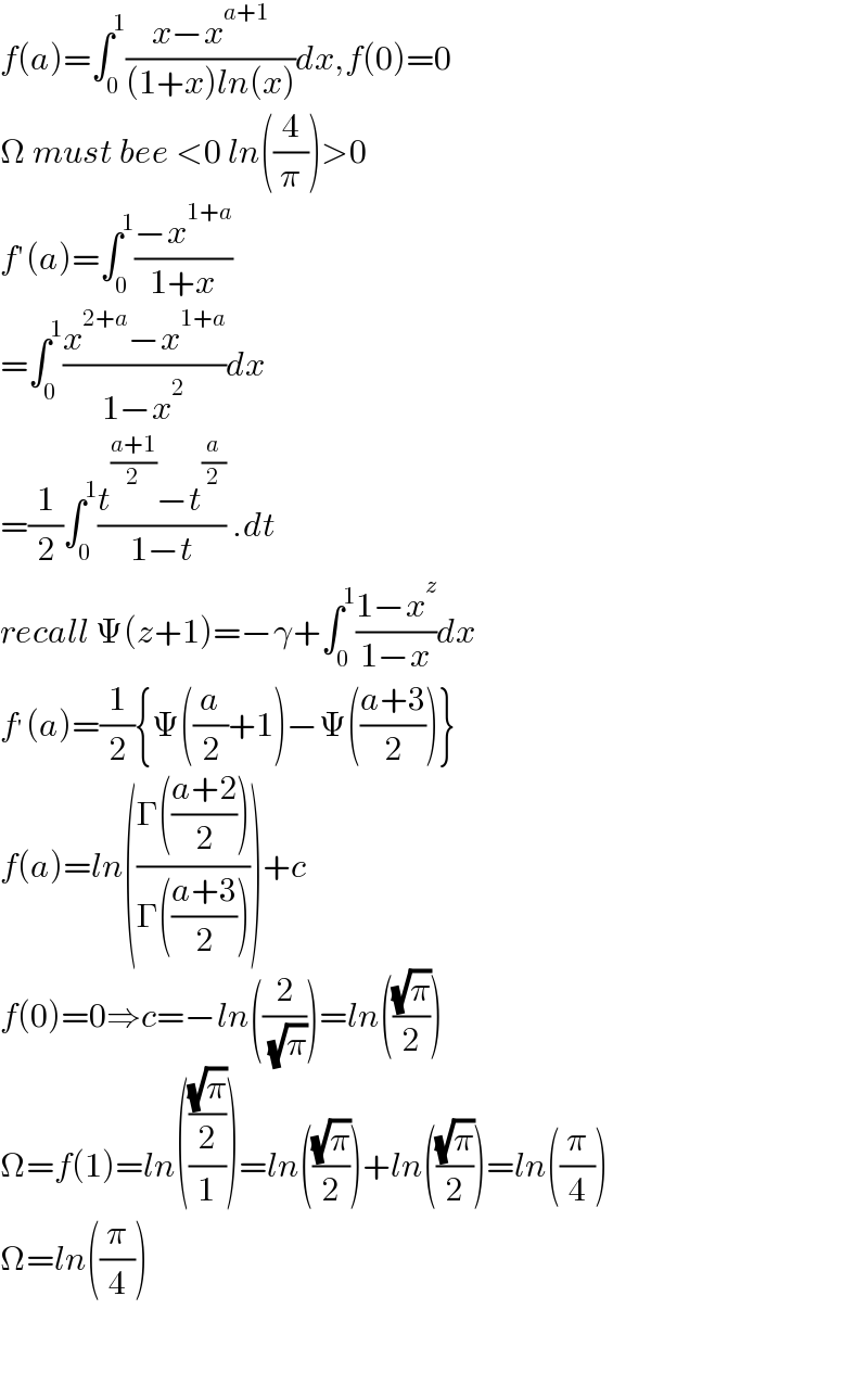 f(a)=∫_0 ^1 ((x−x^(a+1) )/((1+x)ln(x)))dx,f(0)=0  Ω must bee <0 ln((4/π))>0  f′(a)=∫_0 ^1 ((−x^(1+a) )/(1+x))  =∫_0 ^1 ((x^(2+a) −x^(1+a) )/(1−x^2 ))dx  =(1/2)∫_0 ^1 ((t^((a+1)/2) −t^(a/2) )/(1−t)) .dt  recall Ψ(z+1)=−γ+∫_0 ^1 ((1−x^z )/(1−x))dx  f^′ (a)=(1/2){Ψ((a/2)+1)−Ψ(((a+3)/2))}  f(a)=ln(((Γ(((a+2)/2)))/(Γ(((a+3)/2)))))+c  f(0)=0⇒c=−ln((2/( (√π))))=ln(((√π)/2))  Ω=f(1)=ln((((√π)/2)/1))=ln(((√π)/2))+ln(((√π)/2))=ln((π/4))  Ω=ln((π/4))      
