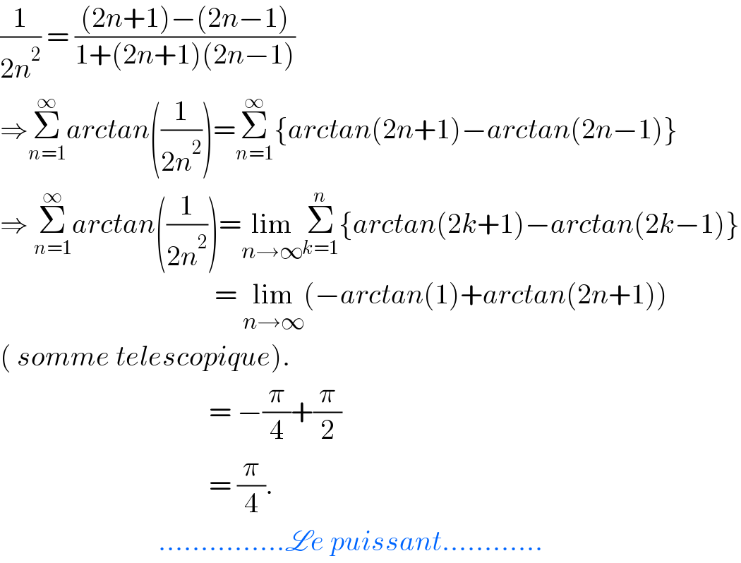 (1/(2n^2 )) = (((2n+1)−(2n−1))/(1+(2n+1)(2n−1)))  ⇒Σ_(n=1) ^∞ arctan((1/(2n^2 )))=Σ_(n=1) ^∞ {arctan(2n+1)−arctan(2n−1)}  ⇒ Σ_(n=1) ^∞ arctan((1/(2n^2 )))=lim_(n→∞) Σ_(k=1) ^n {arctan(2k+1)−arctan(2k−1)}                                        = lim_(n→∞) (−arctan(1)+arctan(2n+1))  ( somme telescopique).                                       = −(π/4)+(π/2)                                        = (π/4).                              ...............Le puissant............  