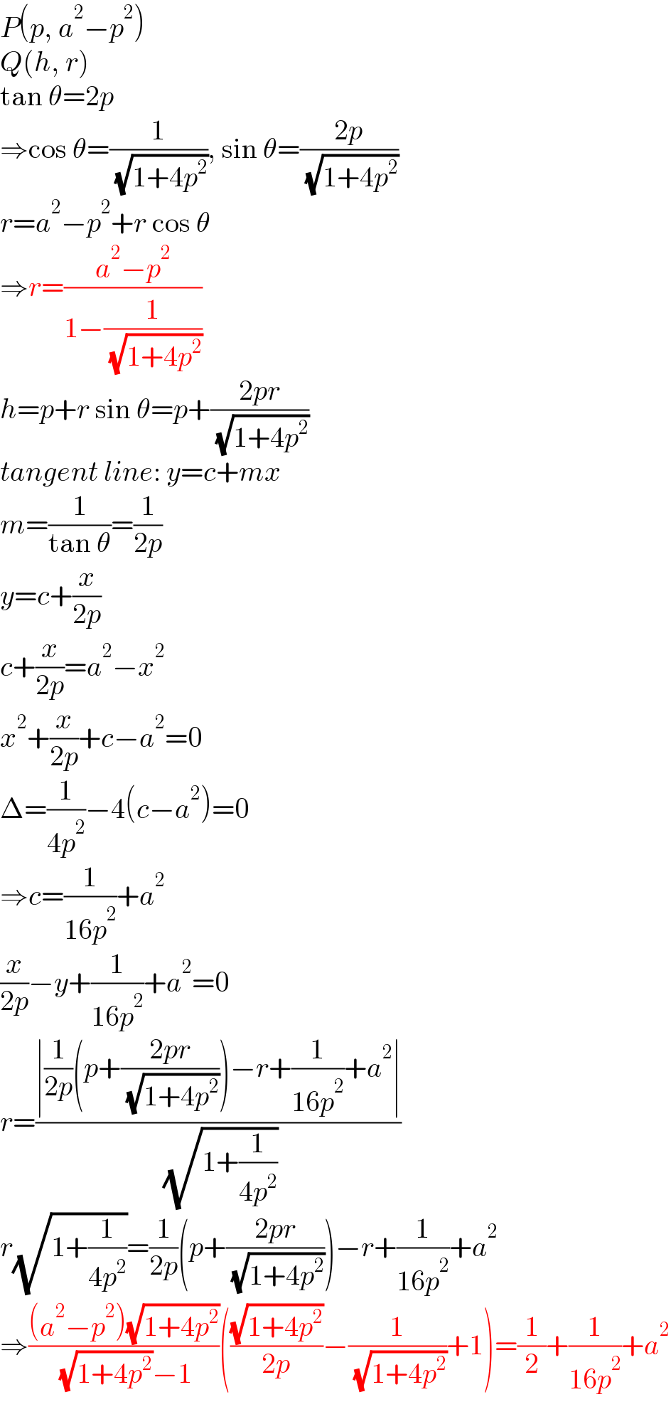 P(p, a^2 −p^2 )  Q(h, r)  tan θ=2p  ⇒cos θ=(1/( (√(1+4p^2 )))), sin θ=((2p)/( (√(1+4p^2 ))))  r=a^2 −p^2 +r cos θ  ⇒r=((a^2 −p^2 )/(1−(1/( (√(1+4p^2 ))))))  h=p+r sin θ=p+((2pr)/( (√(1+4p^2 ))))  tangent line: y=c+mx  m=(1/(tan θ))=(1/(2p))  y=c+(x/(2p))  c+(x/(2p))=a^2 −x^2   x^2 +(x/(2p))+c−a^2 =0  Δ=(1/(4p^2 ))−4(c−a^2 )=0  ⇒c=(1/(16p^2 ))+a^2   (x/(2p))−y+(1/(16p^2 ))+a^2 =0  r=((∣(1/(2p))(p+((2pr)/( (√(1+4p^2 )))))−r+(1/(16p^2 ))+a^2 ∣)/( (√(1+(1/(4p^2 ))))))  r(√(1+(1/(4p^2 ))))=(1/(2p))(p+((2pr)/( (√(1+4p^2 )))))−r+(1/(16p^2 ))+a^2   ⇒(((a^2 −p^2 )(√(1+4p^2 )))/( (√(1+4p^2 ))−1))(((√(1+4p^2 ))/(2p))−(1/( (√(1+4p^2 ))))+1)=(1/2)+(1/(16p^2 ))+a^2   