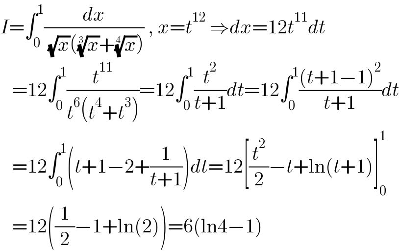 I=∫_0 ^1 (dx/( (√x)((x)^(1/3) +(x)^(1/4) ))) , x=t^(12)  ⇒dx=12t^(11) dt     =12∫_0 ^1 (t^(11) /(t^6 (t^4 +t^3 )))=12∫_0 ^1 (t^2 /(t+1))dt=12∫_0 ^1 (((t+1−1)^2 )/(t+1))dt     =12∫_0 ^1 (t+1−2+(1/(t+1)))dt=12[(t^2 /2)−t+ln(t+1)]_0 ^1      =12((1/2)−1+ln(2))=6(ln4−1)  