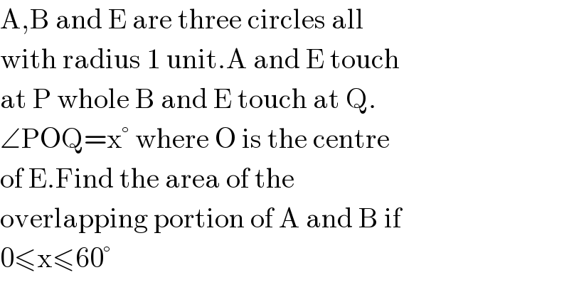 A,B and E are three circles all   with radius 1 unit.A and E touch  at P whole B and E touch at Q.  ∠POQ=x° where O is the centre   of E.Find the area of the   overlapping portion of A and B if  0≤x≤60°  
