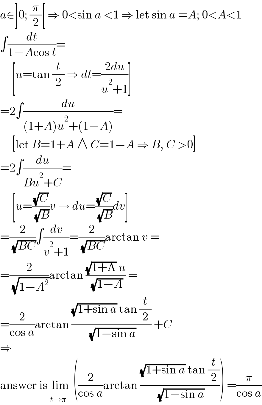 a∈]0; (π/2)[ ⇒ 0<sin a <1 ⇒ let sin a =A; 0<A<1  ∫(dt/(1−Acos t))=       [u=tan (t/2) ⇒ dt=((2du)/(u^2 +1))]  =2∫(du/((1+A)u^2 +(1−A)))=       [let B=1+A ∧ C=1−A ⇒ B, C >0]  =2∫(du/(Bu^2 +C))=       [u=((√C)/( (√B)))v → du=((√C)/( (√B)))dv]  =(2/( (√(BC))))∫(dv/(v^2 +1))=(2/( (√(BC))))arctan v =  =(2/( (√(1−A^2 ))))arctan (((√(1+A)) u)/( (√(1−A)))) =  =(2/(cos a))arctan (((√(1+sin a)) tan (t/2))/( (√(1−sin a)))) +C  ⇒  answer is lim_(t→π^− )  ((2/(cos a))arctan (((√(1+sin a)) tan (t/2))/( (√(1−sin a))))) =(π/(cos a))  