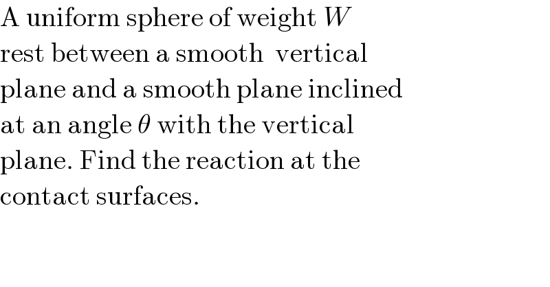 A uniform sphere of weight W  rest between a smooth  vertical  plane and a smooth plane inclined  at an angle θ with the vertical  plane. Find the reaction at the   contact surfaces.   