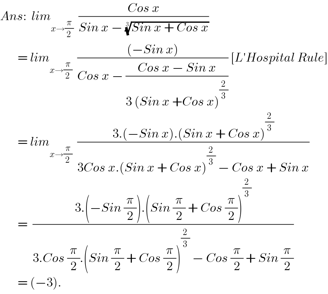 Ans:  lim_(x→(π/2))   ((Cos x)/(Sin x − ((Sin x + Cos x))^(1/3) ))         = lim_(x→(π/2))   (((−Sin x))/(Cos x − ((Cos x − Sin x)/(3 (Sin x +Cos x)^(2/3) )))) [L′Hospital Rule]         = lim_(x→(π/2))   ((3.(−Sin x).(Sin x + Cos x)^(2/3) )/(3Cos x.(Sin x + Cos x)^(2/3)  − Cos x + Sin x))          =  ((3.(−Sin (π/2)).(Sin (π/2) + Cos (π/2))^(2/3) )/(3.Cos (π/2).(Sin (π/2) + Cos (π/2))^(2/3)  − Cos (π/2) + Sin (π/2)))         = (−3).  