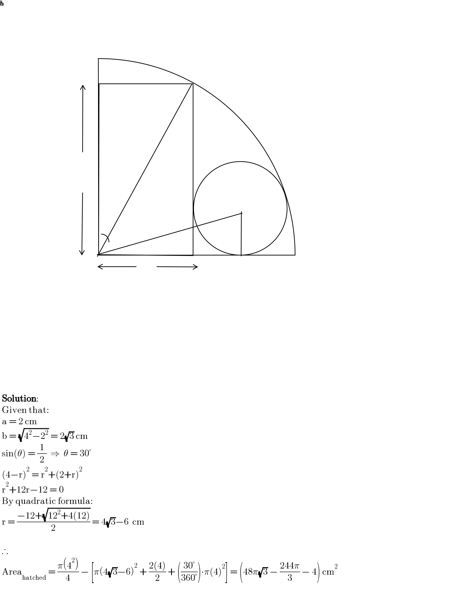    Solution:   Given that:   a = 2 cm   b = (√(4^2 −2^2 )) = 2(√3) cm   sin(θ) = (1/2)  ⇒  θ = 30°   (4−r)^2  = r^2 +(2+r)^2    r^2 +12r−12 = 0   By quadratic formula:   r = ((−12+(√(12^2 +4(12))))/2) = 4(√3)−6  cm      ∴   Area_(hatched)  = ((π(4^2 ))/4) − [π(4(√3)−6)^2  + ((2(4))/2) + (((30°)/(360°)))∙π(4)^2 ] = (48π(√3) − ((244π)/3) − 4) cm^2             