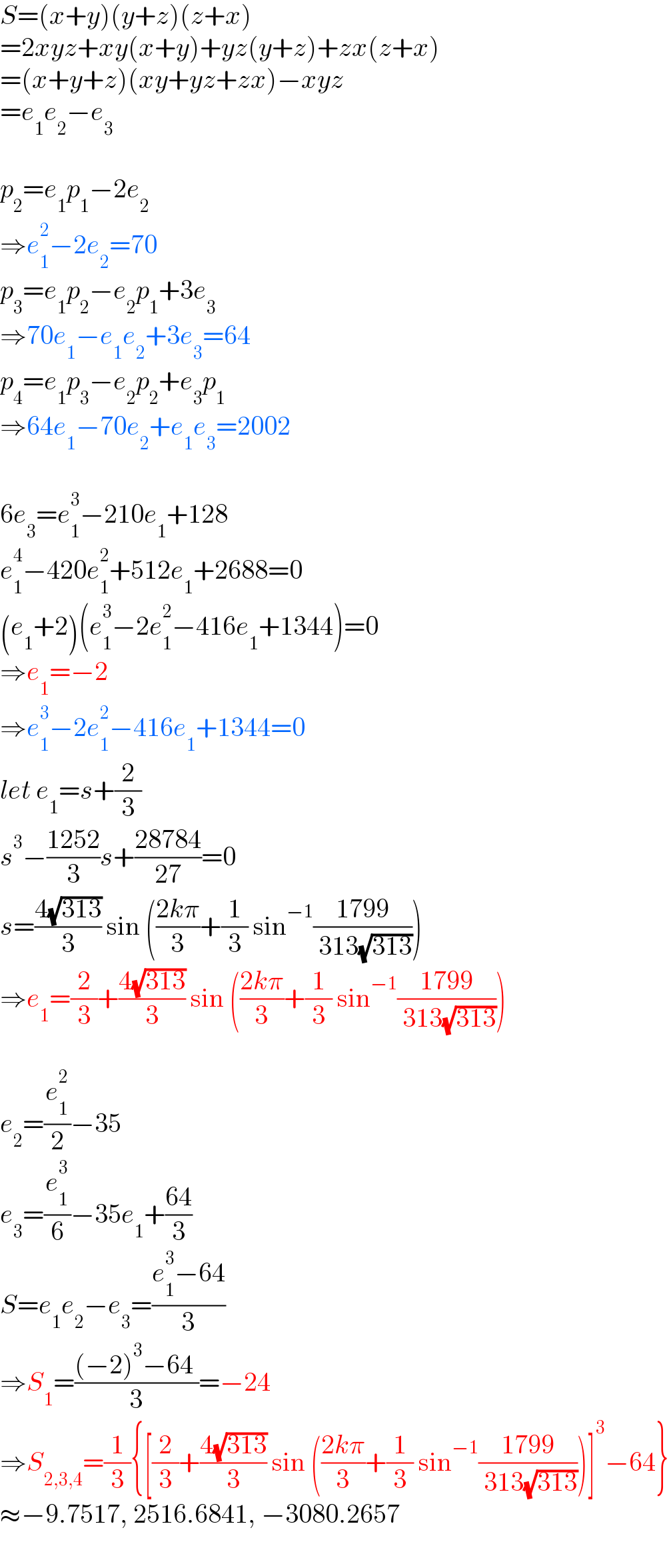 S=(x+y)(y+z)(z+x)  =2xyz+xy(x+y)+yz(y+z)+zx(z+x)  =(x+y+z)(xy+yz+zx)−xyz  =e_1 e_2 −e_3     p_2 =e_1 p_1 −2e_2   ⇒e_1 ^2 −2e_2 =70  p_3 =e_1 p_2 −e_2 p_1 +3e_3   ⇒70e_1 −e_1 e_2 +3e_3 =64  p_4 =e_1 p_3 −e_2 p_2 +e_3 p_1   ⇒64e_1 −70e_2 +e_1 e_3 =2002    6e_3 =e_1 ^3 −210e_1 +128  e_1 ^4 −420e_1 ^2 +512e_1 +2688=0  (e_1 +2)(e_1 ^3 −2e_1 ^2 −416e_1 +1344)=0  ⇒e_1 =−2  ⇒e_1 ^3 −2e_1 ^2 −416e_1 +1344=0  let e_1 =s+(2/3)  s^3 −((1252)/3)s+((28784)/(27))=0  s=((4(√(313)))/3) sin (((2kπ)/3)+(1/3) sin^(−1) ((1799)/( 313(√(313)))))  ⇒e_1 =(2/3)+((4(√(313)))/3) sin (((2kπ)/3)+(1/3) sin^(−1) ((1799)/( 313(√(313)))))    e_2 =(e_1 ^2 /2)−35  e_3 =(e_1 ^3 /6)−35e_1 +((64)/3)  S=e_1 e_2 −e_3 =((e_1 ^3 −64)/3)  ⇒S_1 =(((−2)^3 −64 )/3)=−24  ⇒S_(2,3,4) =(1/3){[(2/3)+((4(√(313)))/3) sin (((2kπ)/3)+(1/3) sin^(−1) ((1799)/( 313(√(313)))))]^3 −64}  ≈−9.7517, 2516.6841, −3080.2657  