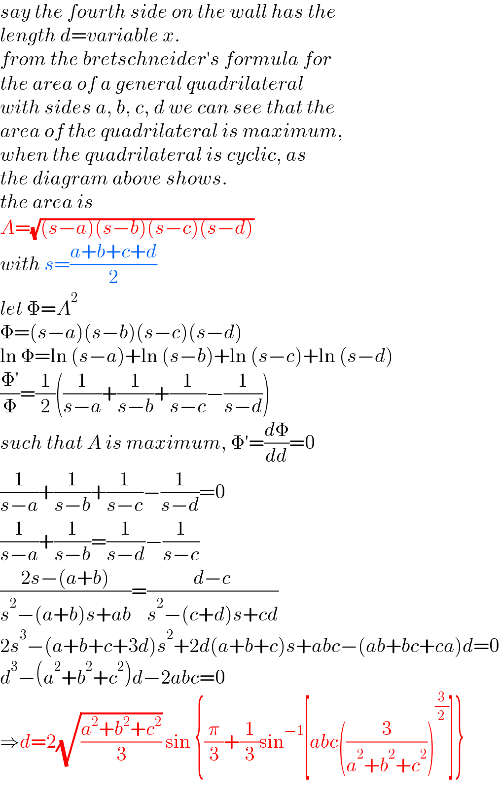 say the fourth side on the wall has the   length d=variable x.  from the bretschneider′s formula for  the area of a general quadrilateral  with sides a, b, c, d we can see that the  area of the quadrilateral is maximum,  when the quadrilateral is cyclic, as  the diagram above shows.  the area is  A=(√((s−a)(s−b)(s−c)(s−d)))  with s=((a+b+c+d)/2)  let Φ=A^2   Φ=(s−a)(s−b)(s−c)(s−d)  ln Φ=ln (s−a)+ln (s−b)+ln (s−c)+ln (s−d)  ((Φ′)/Φ)=(1/2)((1/(s−a))+(1/(s−b))+(1/(s−c))−(1/(s−d)))  such that A is maximum, Φ′=(dΦ/dd)=0  (1/(s−a))+(1/(s−b))+(1/(s−c))−(1/(s−d))=0  (1/(s−a))+(1/(s−b))=(1/(s−d))−(1/(s−c))  ((2s−(a+b))/(s^2 −(a+b)s+ab))=((d−c)/(s^2 −(c+d)s+cd))  2s^3 −(a+b+c+3d)s^2 +2d(a+b+c)s+abc−(ab+bc+ca)d=0  d^3 −(a^2 +b^2 +c^2 )d−2abc=0  ⇒d=2(√((a^2 +b^2 +c^2 )/3)) sin {(π/3)+(1/3)sin^(−1) [abc((3/(a^2 +b^2 +c^2 )))^(3/2) ]}  