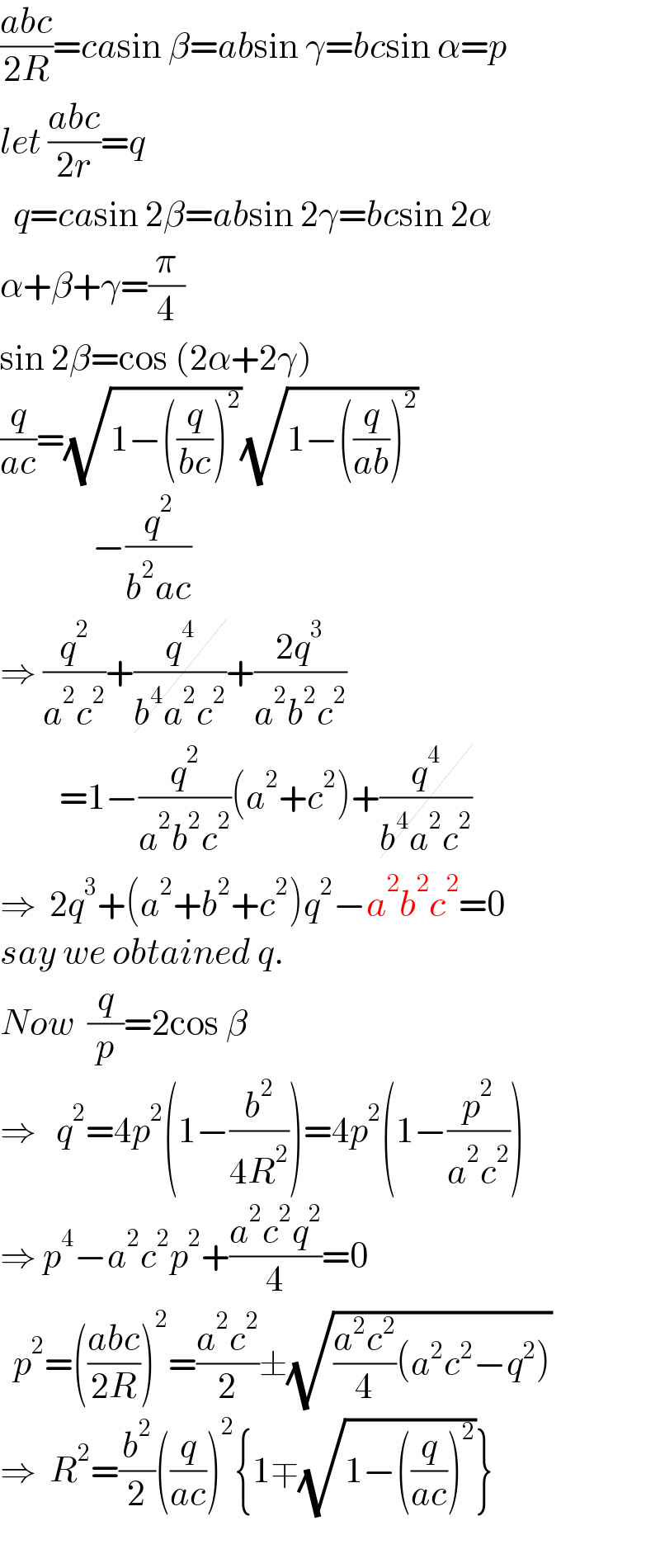 ((abc)/(2R))=casin β=absin γ=bcsin α=p  let ((abc)/(2r))=q    q=casin 2β=absin 2γ=bcsin 2α  α+β+γ=(π/4)  sin 2β=cos (2α+2γ)  (q/(ac))=(√(1−((q/(bc)))^2 ))(√(1−((q/(ab)))^2 ))                −(q^2 /(b^2 ac))  ⇒ (q^2 /(a^2 c^2 ))+(q^4 /(b^4 a^2 c^2 ))+((2q^3 )/(a^2 b^2 c^2 ))           =1−(q^2 /(a^2 b^2 c^2 ))(a^2 +c^2 )+(q^4 /(b^4 a^2 c^2 ))  ⇒  2q^3 +(a^2 +b^2 +c^2 )q^2 −a^2 b^2 c^2 =0  say we obtained q.     Now  (q/p)=2cos β  ⇒   q^2 =4p^2 (1−(b^2 /(4R^2 )))=4p^2 (1−(p^2 /(a^2 c^2 )))  ⇒ p^4 −a^2 c^2 p^2 +((a^2 c^2 q^2 )/4)=0    p^2 =(((abc)/(2R)))^2 =((a^2 c^2 )/2)±(√(((a^2 c^2 )/4)(a^2 c^2 −q^2 )))  ⇒  R^2 =(b^2 /2)((q/(ac)))^2 {1∓(√(1−((q/(ac)))^2 ))}    