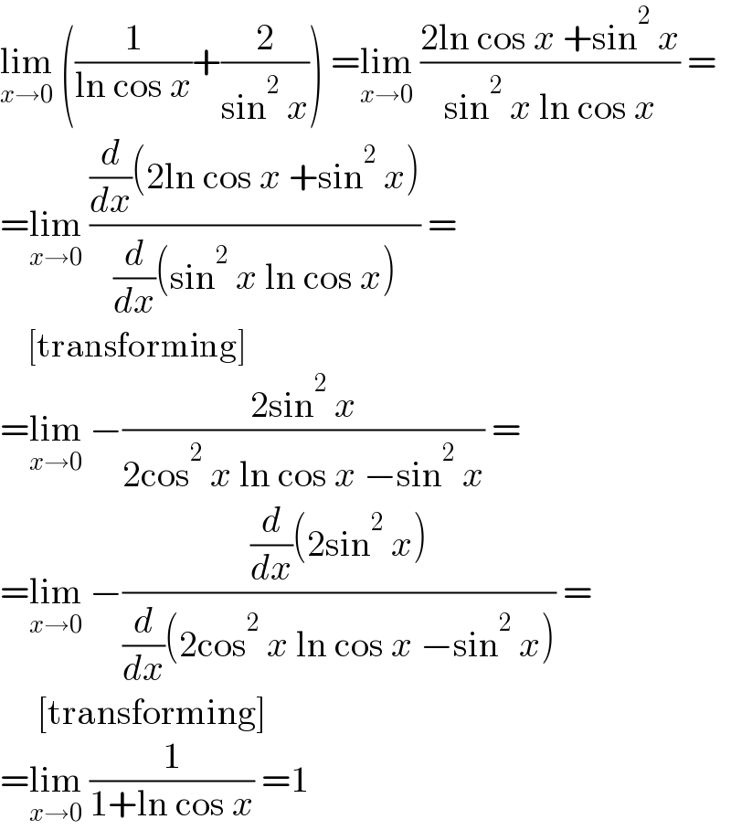 lim_(x→0)  ((1/(ln cos x))+(2/(sin^2  x))) =lim_(x→0)  ((2ln cos x +sin^2  x)/(sin^2  x ln cos x)) =  =lim_(x→0)  (((d/dx)(2ln cos x +sin^2  x))/((d/dx)(sin^2  x ln cos x))) =       [transforming]  =lim_(x→0)  −((2sin^2  x)/(2cos^2  x ln cos x −sin^2  x)) =  =lim_(x→0)  −(((d/dx)(2sin^2  x))/((d/dx)(2cos^2  x ln cos x −sin^2  x))) =       [transforming]  =lim_(x→0)  (1/(1+ln cos x)) =1  