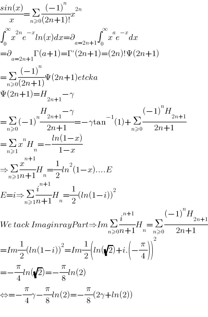 ((sin(x))/x)=Σ_(n≥0) (((−1)^n )/((2n+1)!))x^(2n)   ∫_0 ^∞ x^(2n) e^(−x) ln(x)dx=∂_(a=2n+1) ∫_0 ^∞ x^a e^(−x) dx  =∂_(a=2n+1) Γ(a+1)=Γ′(2n+1)=(2n)!Ψ(2n+1)  =Σ_(n≥0) (((−1)^n )/((2n+1)))Ψ(2n+1)etcka  Ψ(2n+1)=H_(2n+1) −γ  =Σ_(n≥0) (−1)^n ((H_(2n+1) −γ)/(2n+1))=−γtan^(−1) (1)+Σ_(n≥0) (((−1)^n H_(2n+1) )/(2n+1))  =Σ_(n≥1) x^n H_n =−((ln(1−x))/(1−x))  ⇒Σ_(n≥1) (x^(n+1) /(n+1))H_n =(1/2)ln^2 (1−x)....E  E=i⇒Σ_(n≥1) (i^(n+1) /(n+1))H_n =(1/2)(ln(1−i))^2   We tack ImaginrayPart⇒ImΣ_(n≥0) (i^(n+1) /(n+1))H_n =Σ_(n≥0) (((−1)^n H_(2n+1) )/(2n+1))  =Im(1/2)(ln(1−i))^2 =Im(1/2)(ln((√2))+i.(−(π/4)))^2   =−(π/4)ln((√2))=−(π/8)ln(2)  ⇔=−(π/4)γ−(π/8)ln(2)=−(π/8)(2γ+ln(2))    