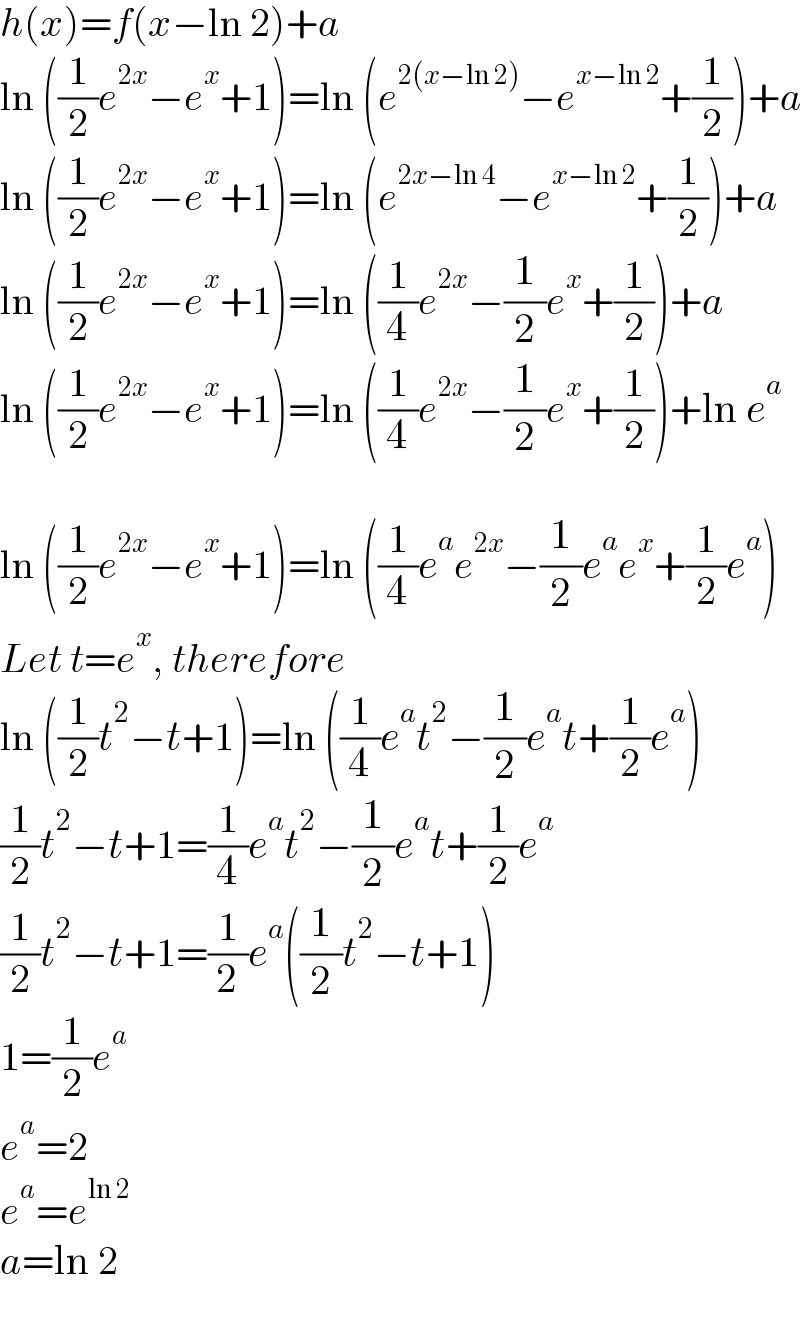 h(x)=f(x−ln 2)+a  ln ((1/2)e^(2x) −e^x +1)=ln (e^(2(x−ln 2)) −e^(x−ln 2) +(1/2))+a  ln ((1/2)e^(2x) −e^x +1)=ln (e^(2x−ln 4) −e^(x−ln 2) +(1/2))+a  ln ((1/2)e^(2x) −e^x +1)=ln ((1/4)e^(2x) −(1/2)e^x +(1/2))+a  ln ((1/2)e^(2x) −e^x +1)=ln ((1/4)e^(2x) −(1/2)e^x +(1/2))+ln e^a     ln ((1/2)e^(2x) −e^x +1)=ln ((1/4)e^a e^(2x) −(1/2)e^a e^x +(1/2)e^a )  Let t=e^x , therefore  ln ((1/2)t^2 −t+1)=ln ((1/4)e^a t^2 −(1/2)e^a t+(1/2)e^a )  (1/2)t^2 −t+1=(1/4)e^a t^2 −(1/2)e^a t+(1/2)e^a   (1/2)t^2 −t+1=(1/2)e^a ((1/2)t^2 −t+1)  1=(1/2)e^a   e^a =2  e^a =e^(ln 2)   a=ln 2  