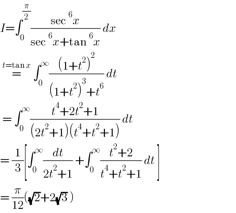 I=∫_0 ^(π/2) ((sec^6 x)/(sec^6 x+tan^6 x)) dx    =^(t=tan x)  ∫_0 ^∞ (((1+t^2 )^2 )/((1+t^2 )^3 +t^6 )) dt   = ∫_0 ^∞ ((t^4 +2t^2 +1)/((2t^2 +1)(t^4 +t^2 +1))) dt  = (1/3)[∫_0 ^∞ (dt/(2t^2 +1)) +∫_0 ^∞ ((t^2 +2)/(t^4 +t^2 +1)) dt ]  = (π/(12))((√2)+2(√3) )  