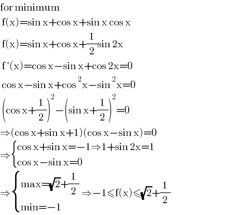 for minimum    f(x)=sin x+cos x+sin x cos x   f(x)=sin x+cos x+(1/2)sin 2x   f ′(x)=cos x−sin x+cos 2x=0   cos x−sin x+cos^2 x−sin^2 x=0   (cos x+(1/2))^2 −(sin x+(1/2))^2 =0  ⇒(cos x+sin x+1)(cos x−sin x)=0  ⇒ { ((cos x+sin x=−1⇒1+sin 2x=1)),((cos x−sin x=0)) :}  ⇒ { ((max=(√2)+(1/2))),((min=−1)) :} ⇒−1≤f(x)≤(√2)+(1/2)  