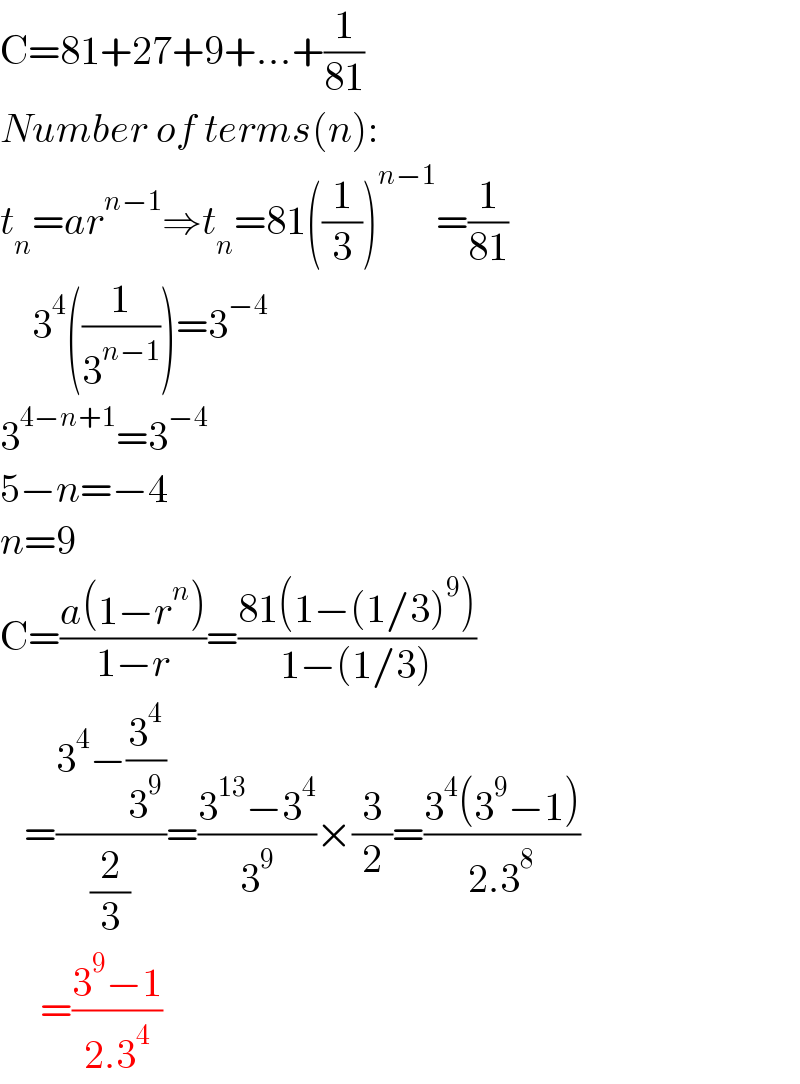 C=81+27+9+...+(1/(81))  Number of terms(n):  t_n =ar^(n−1) ⇒t_n =81((1/3))^(n−1) =(1/(81))      3^4 ((1/3^(n−1) ))=3^(−4)   3^(4−n+1) =3^(−4)   5−n=−4  n=9  C=((a(1−r^n ))/(1−r))=((81(1−(1/3)^9 ))/(1−(1/3)))     =((3^4 −(3^4 /3^9 ))/(2/3))=((3^(13) −3^4 )/3^9 )×(3/2)=((3^4 (3^9 −1))/(2.3^8 ))       =((3^9 −1)/(2.3^4 ))  