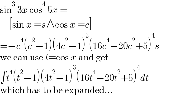 sin^3  3x cos^4  5x =       [sin x =s∧cos x =c]  =−c^4 (c^2 −1)(4c^2 −1)^3 (16c^4 −20c^2 +5)^4 s  we can use t=cos x and get  ∫t^4 (t^2 −1)(4t^2 −1)^3 (16t^4 −20t^2 +5)^4 dt  which has to be expanded...  