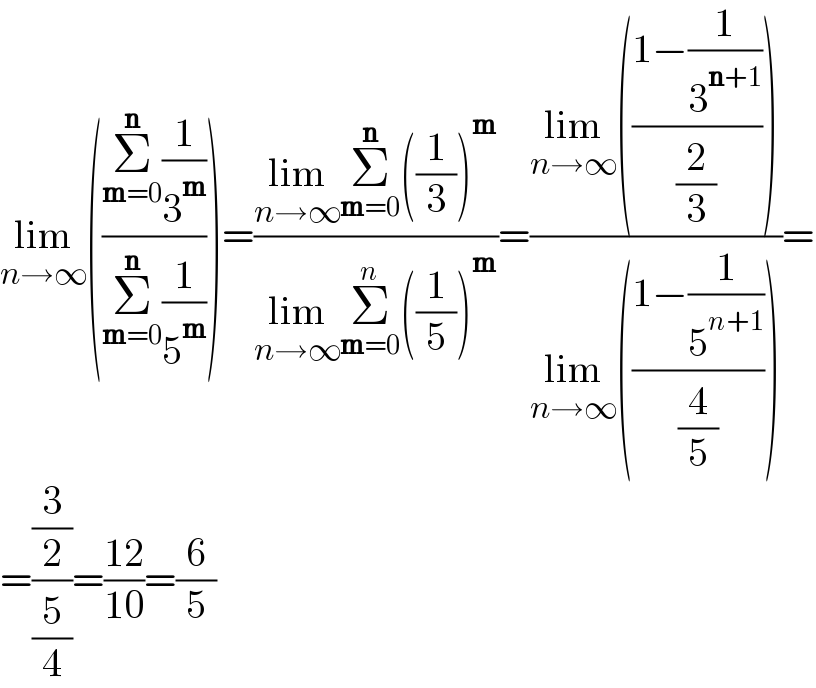 lim_(n→∞) (((Σ_(m=0) ^n (1/3^m ))/(Σ_(m=0) ^n (1/5^m ))))=((lim_(n→∞) Σ_(m=0) ^n ((1/3))^m )/(lim_(n→∞) Σ_(m=0) ^n ((1/5))^m ))=((lim_(n→∞) (((1−(1/3^(n+1) ))/(2/3))))/(lim_(n→∞) (((1−(1/5^(n+1) ))/(4/5)))))=  =((3/2)/(5/4))=((12)/(10))=(6/5)  