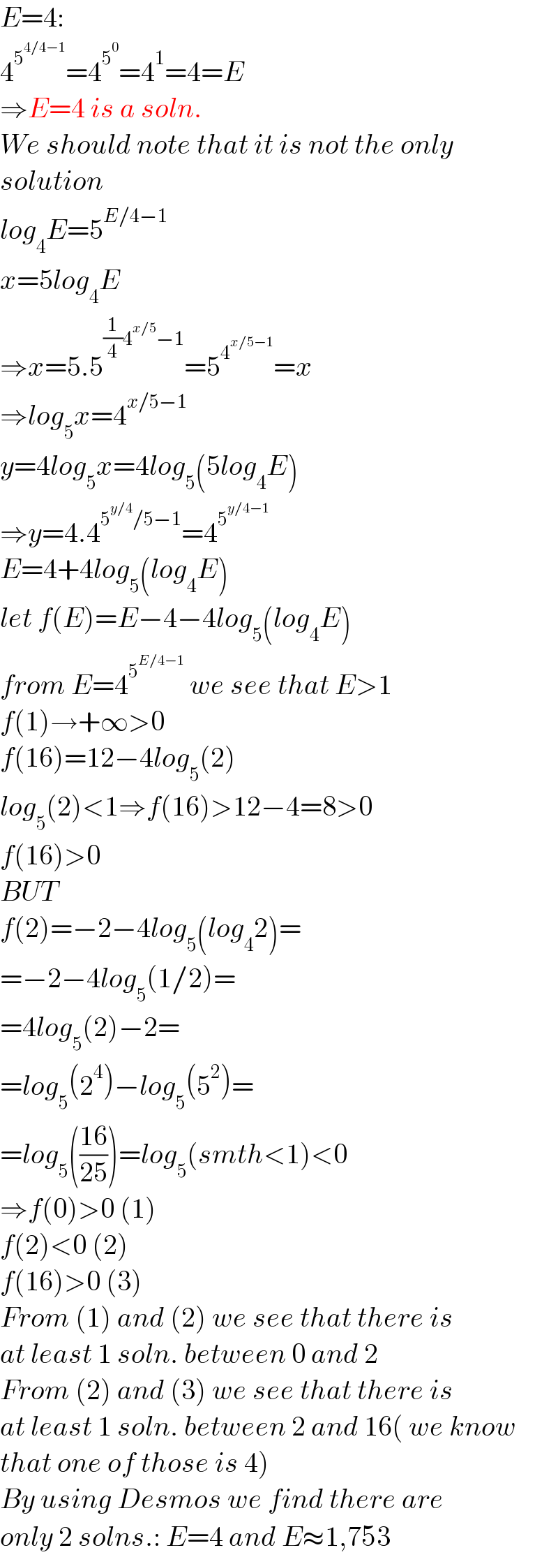 E=4:  4^5^(4/4−1)  =4^5^0  =4^1 =4=E  ⇒E=4 is a soln.  We should note that it is not the only  solution  log_4 E=5^(E/4−1)   x=5log_4 E  ⇒x=5.5^((1/4)4^(x/5) −1) =5^4^(x/5−1)  =x  ⇒log_5 x=4^(x/5−1)   y=4log_5 x=4log_5 (5log_4 E)  ⇒y=4.4^(5^(y/4) /5−1) =4^5^(y/4−1)    E=4+4log_5 (log_4 E)  let f(E)=E−4−4log_5 (log_4 E)  from E=4^5^(E/4−1)   we see that E>1  f(1)→+∞>0  f(16)=12−4log_5 (2)  log_5 (2)<1⇒f(16)>12−4=8>0  f(16)>0  BUT  f(2)=−2−4log_5 (log_4 2)=  =−2−4log_5 (1/2)=  =4log_5 (2)−2=  =log_5 (2^4 )−log_5 (5^2 )=  =log_5 (((16)/(25)))=log_5 (smth<1)<0  ⇒f(0)>0 (1)  f(2)<0 (2)  f(16)>0 (3)  From (1) and (2) we see that there is  at least 1 soln. between 0 and 2  From (2) and (3) we see that there is  at least 1 soln. between 2 and 16( we know  that one of those is 4)  By using Desmos we find there are  only 2 solns.: E=4 and E≈1,753  