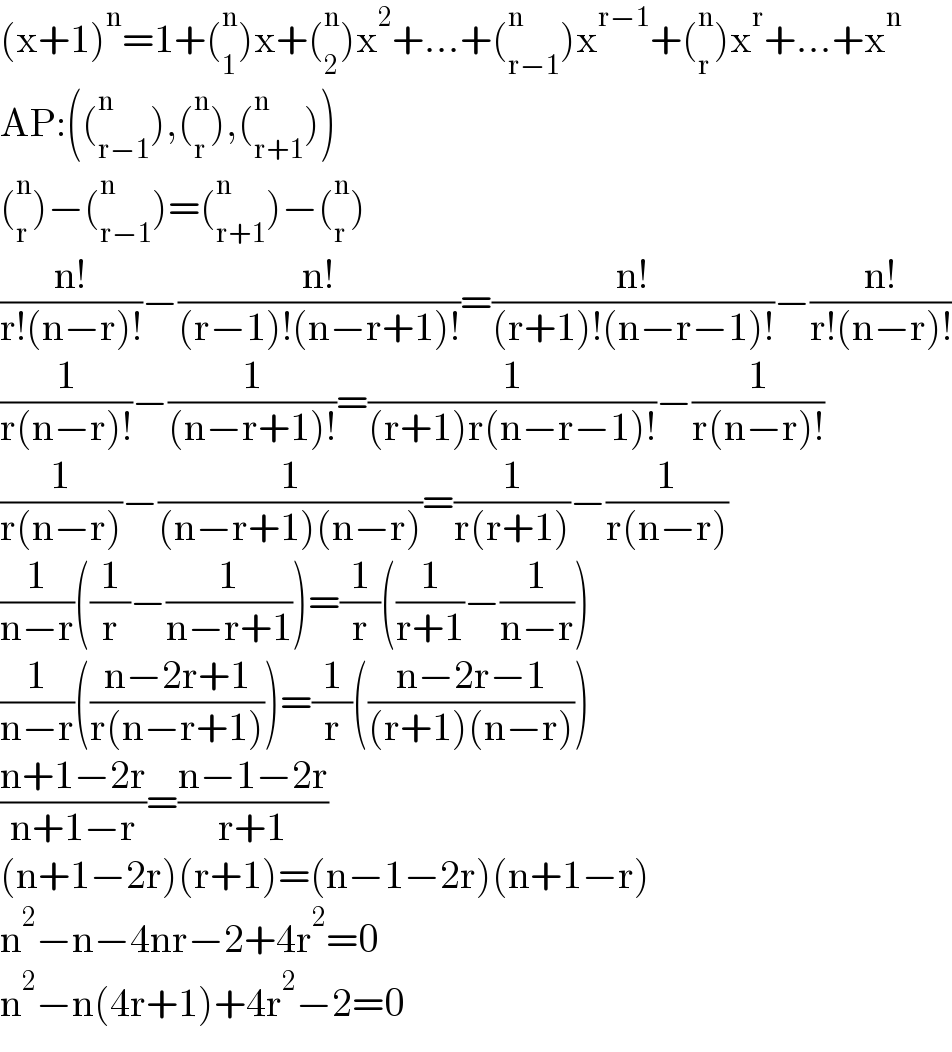 (x+1)^n =1+(_1 ^n )x+(_2 ^n )x^2 +...+(_(r−1) ^n )x^(r−1) +(_r ^n )x^r +...+x^n   AP:((_(r−1) ^n ),(_r ^n ),(_(r+1) ^n ))  (_r ^n )−(_(r−1) ^n )=(_(r+1) ^n )−(_r ^n )  ((n!)/(r!(n−r)!))−((n!)/((r−1)!(n−r+1)!))=((n!)/((r+1)!(n−r−1)!))−((n!)/(r!(n−r)!))  (1/(r(n−r)!))−(1/((n−r+1)!))=(1/((r+1)r(n−r−1)!))−(1/(r(n−r)!))  (1/(r(n−r)))−(1/((n−r+1)(n−r)))=(1/(r(r+1)))−(1/(r(n−r)))  (1/(n−r))((1/r)−(1/(n−r+1)))=(1/r)((1/(r+1))−(1/(n−r)))  (1/(n−r))(((n−2r+1)/(r(n−r+1))))=(1/r)(((n−2r−1)/((r+1)(n−r))))  ((n+1−2r)/(n+1−r))=((n−1−2r)/(r+1))  (n+1−2r)(r+1)=(n−1−2r)(n+1−r)  n^2 −n−4nr−2+4r^2 =0  n^2 −n(4r+1)+4r^2 −2=0  