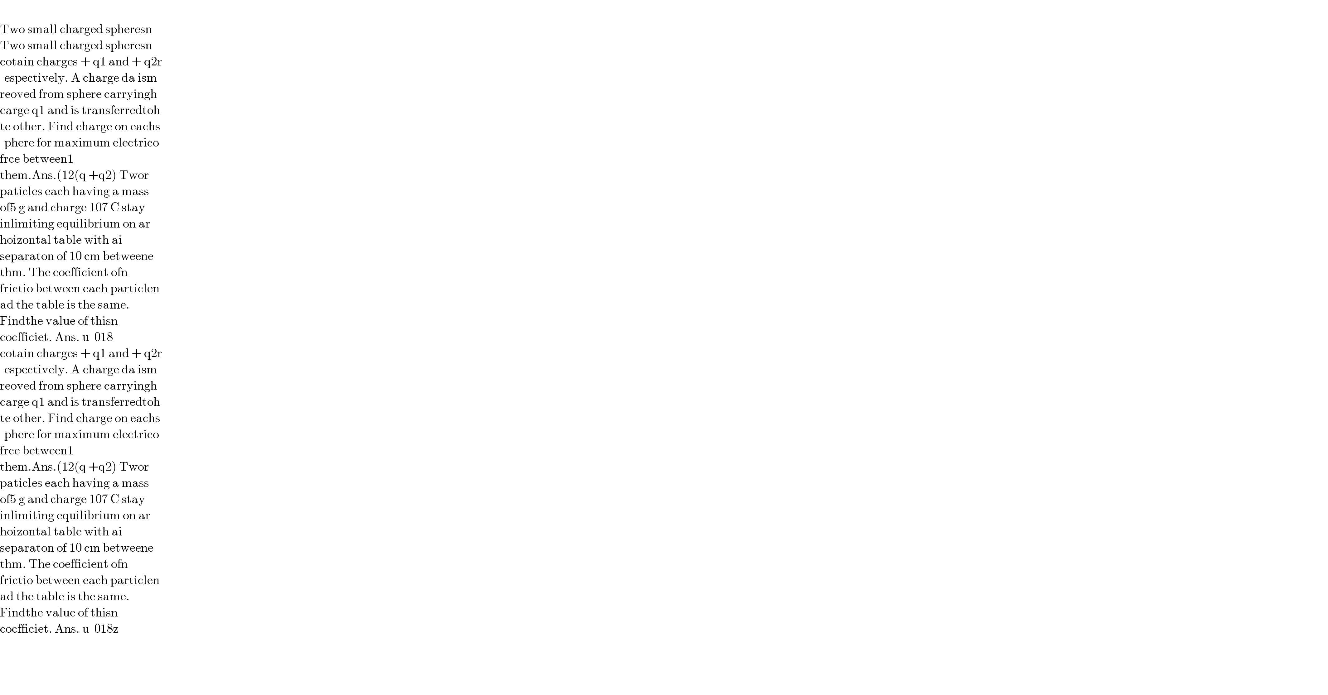  _    Two small charged spheresn  Two small charged spheresn  cotain charges + q1 and + q2r  espectively. A charge da ism  reoved from sphere carryingh  carge q1 and is transferredtoh  te other. Find charge on eachs  phere for maximum electrico  frce between1  them.Ans.(12(q +q2) Twor  paticles each having a mass   of5 g and charge 107 C stay   inlimiting equilibrium on ar  hoizontal table with ai  separaton of 10 cm betweene  thm. The coefficient ofn  frictio between each particlen  ad the table is the same.   Findthe value of thisn  cocfficiet. Ans. u  018  cotain charges + q1 and + q2r  espectively. A charge da ism  reoved from sphere carryingh  carge q1 and is transferredtoh  te other. Find charge on eachs  phere for maximum electrico  frce between1  them.Ans.(12(q +q2) Twor  paticles each having a mass   of5 g and charge 107 C stay   inlimiting equilibrium on ar  hoizontal table with ai  separaton of 10 cm betweene  thm. The coefficient ofn  frictio between each particlen  ad the table is the same.   Findthe value of thisn  cocfficiet. Ans. u  018z      