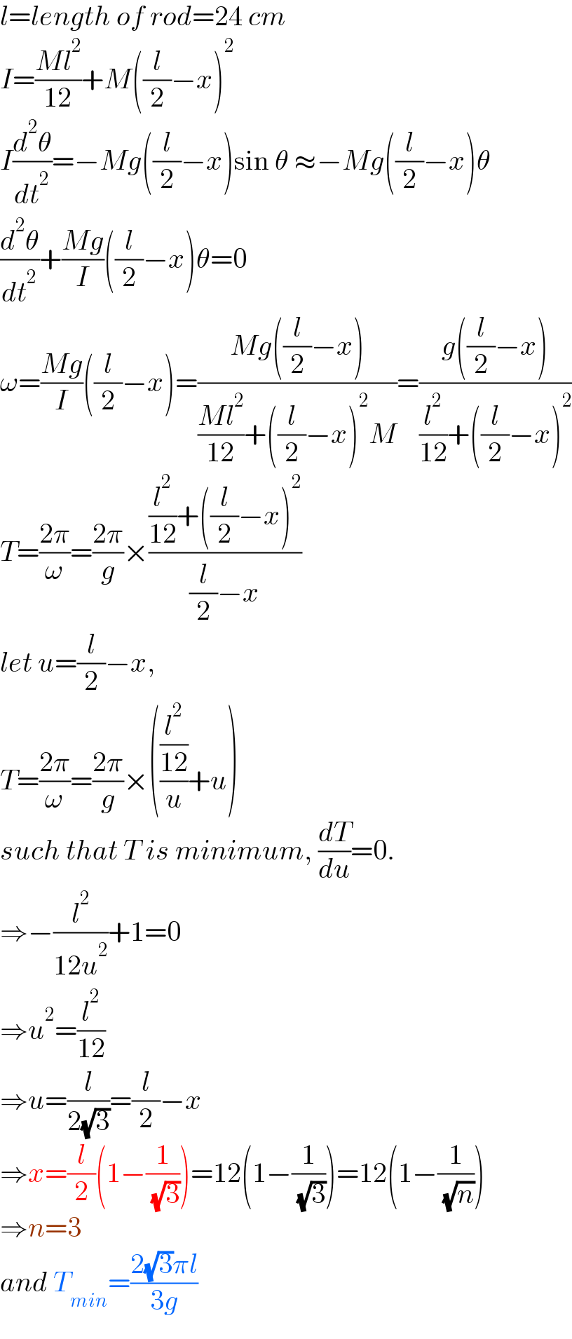 l=length of rod=24 cm  I=((Ml^2 )/(12))+M((l/2)−x)^2   I(d^2 θ/dt^2 )=−Mg((l/2)−x)sin θ ≈−Mg((l/2)−x)θ  (d^2 θ/dt^2 )+((Mg)/I)((l/2)−x)θ=0  ω=((Mg)/I)((l/2)−x)=((Mg((l/2)−x))/(((Ml^2 )/(12))+((l/2)−x)^2 M))=((g((l/2)−x))/((l^2 /(12))+((l/2)−x)^2 ))  T=((2π)/ω)=((2π)/g)×(((l^2 /(12))+((l/2)−x)^2 )/((l/2)−x))  let u=(l/2)−x,  T=((2π)/ω)=((2π)/g)×(((l^2 /(12))/u)+u)  such that T is minimum, (dT/du)=0.  ⇒−(l^2 /(12u^2 ))+1=0  ⇒u^2 =(l^2 /(12))  ⇒u=(l/(2(√3)))=(l/2)−x  ⇒x=(l/2)(1−(1/( (√3))))=12(1−(1/( (√3))))=12(1−(1/( (√n))))  ⇒n=3  and T_(min) =((2(√3)πl)/(3g))  