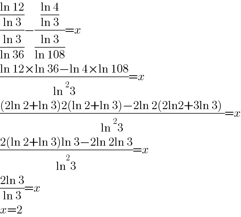 (((ln 12)/(ln 3))/((ln 3)/(ln 36)))−(((ln 4)/(ln 3))/((ln 3)/(ln 108)))=x  ((ln 12×ln 36−ln 4×ln 108)/(ln^2 3))=x  (((2ln 2+ln 3)2(ln 2+ln 3)−2ln 2(2ln2+3ln 3) )/(ln^2 3))=x  ((2(ln 2+ln 3)ln 3−2ln 2ln 3)/(ln ^2 3))=x  ((2ln 3)/(ln 3))=x  x=2  