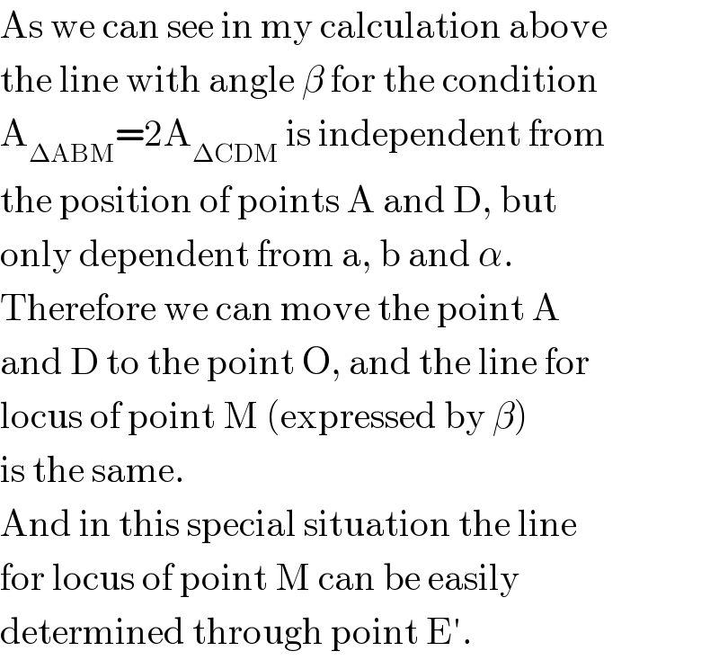 As we can see in my calculation above  the line with angle β for the condition  A_(ΔABM) =2A_(ΔCDM)  is independent from  the position of points A and D, but  only dependent from a, b and α.  Therefore we can move the point A  and D to the point O, and the line for  locus of point M (expressed by β)  is the same.  And in this special situation the line  for locus of point M can be easily  determined through point E′.  