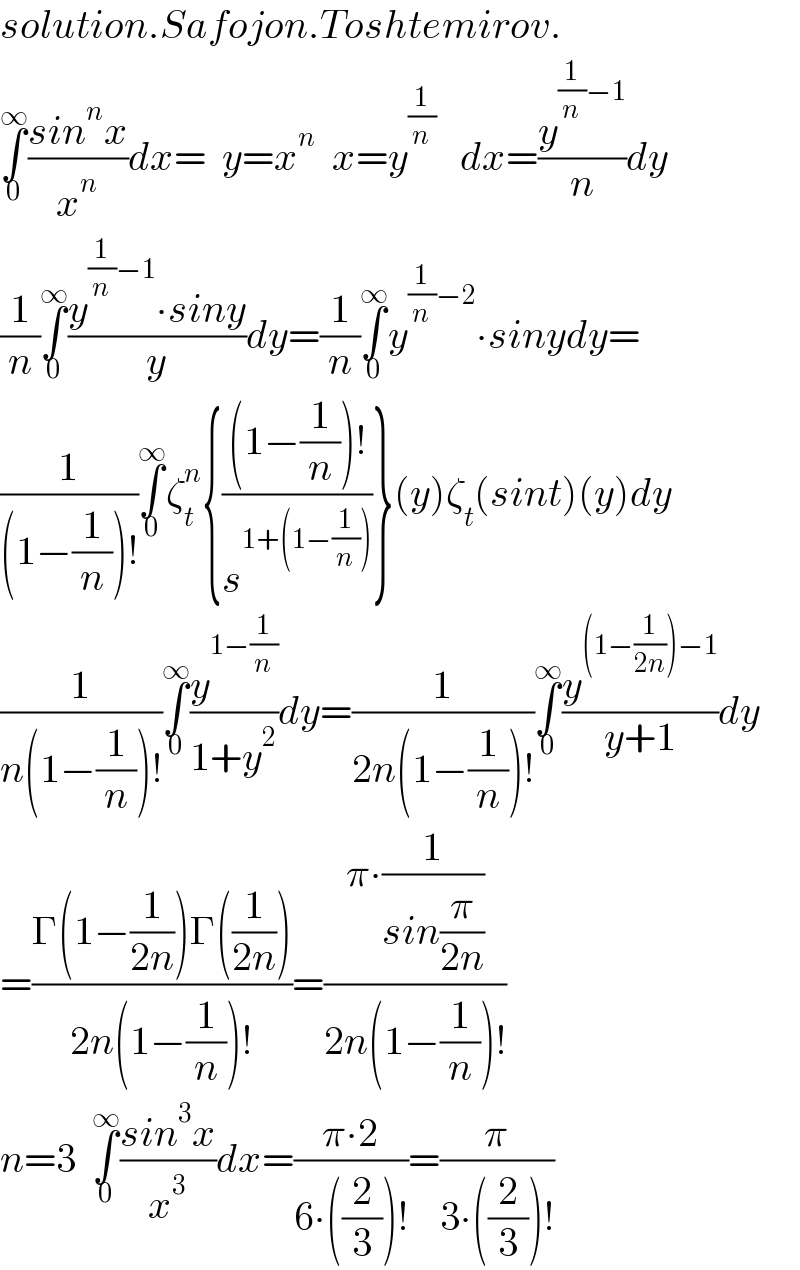solution.Safojon.Toshtemirov.  ∫_0 ^∞ ((sin^n x)/x^n )dx=  y=x^n   x=y^(1/n)    dx=(y^((1/n)−1) /n)dy  (1/n)∫_0 ^∞ ((y^((1/n)−1) ∙siny)/y)dy=(1/n)∫_0 ^∞ y^((1/n)−2) ∙sinydy=  (1/((1−(1/n))!))∫_0 ^∞ ζ_t ^n {(((1−(1/n))!)/s^(1+(1−(1/n))) )}(y)ζ_t (sint)(y)dy  (1/(n(1−(1/n))!))∫_0 ^∞ (y^(1−(1/n)) /(1+y^2 ))dy=(1/(2n(1−(1/n))!))∫_0 ^∞ (y^((1−(1/(2n)))−1) /(y+1))dy  =((Γ(1−(1/(2n)))Γ((1/(2n))))/(2n(1−(1/n))!))=((π∙(1/(sin(π/(2n)))))/(2n(1−(1/n))!))  n=3  ∫_0 ^∞ ((sin^3 x)/x^3 )dx=((π∙2)/(6∙((2/3))!))=(π/(3∙((2/3))!))  