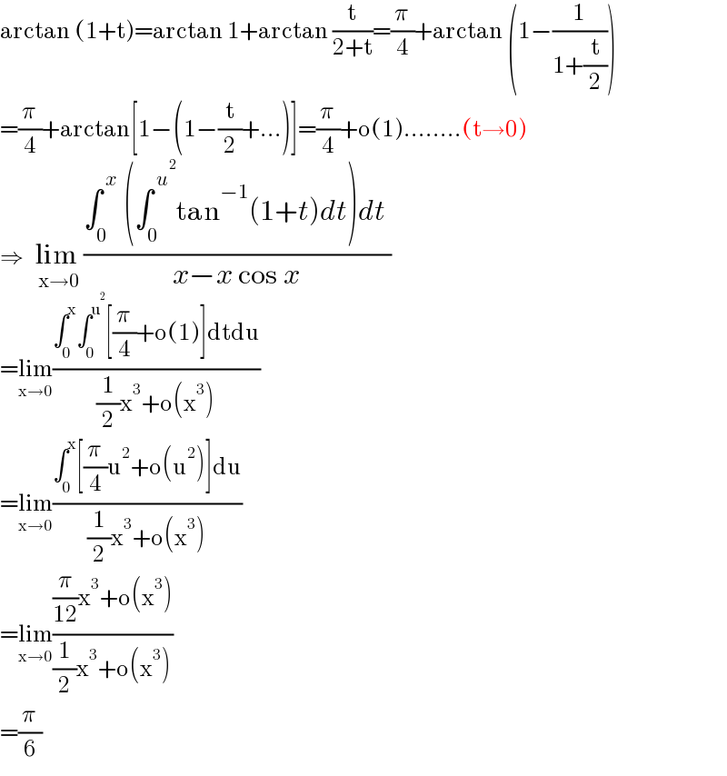 arctan (1+t)=arctan 1+arctan (t/(2+t))=(π/4)+arctan (1−(1/(1+(t/2))))   =(π/4)+arctan[1−(1−(t/2)+...)]=(π/4)+o(1)........(t→0)  ⇒  lim _(x→0) ((∫_0 ^( x)  (∫_0 ^( u^2 ) tan^(−1) (1+t)dt)dt )/(x−x cos x))   =lim_(x→0) ((∫_0 ^x ∫_0 ^u^2  [(π/4)+o(1)]dtdu)/((1/2)x^3 +o(x^3 )))  =lim_(x→0) ((∫_0 ^x [(π/4)u^2 +o(u^2 )]du)/((1/2)x^3 +o(x^3 )))  =lim_(x→0) (((π/(12))x^3 +o(x^3 ))/((1/2)x^3 +o(x^3 )))  =(π/6)  