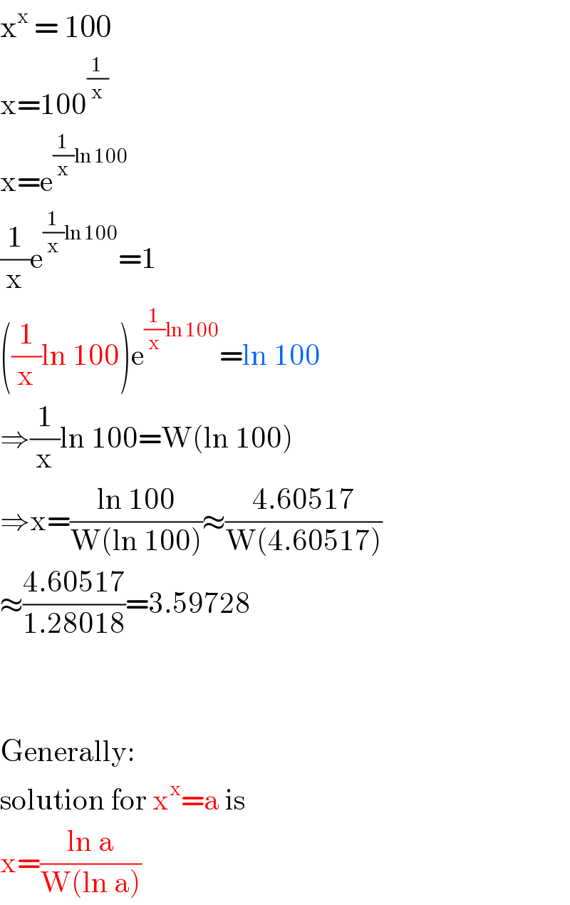 x^x  = 100  x=100^(1/x)   x=e^((1/x)ln 100)   (1/x)e^((1/x)ln 100) =1  ((1/x)ln 100)e^((1/x)ln 100) =ln 100  ⇒(1/x)ln 100=W(ln 100)  ⇒x=((ln 100)/(W(ln 100)))≈((4.60517)/(W(4.60517)))  ≈((4.60517)/(1.28018))=3.59728      Generally:  solution for x^x =a is  x=((ln a)/(W(ln a)))  