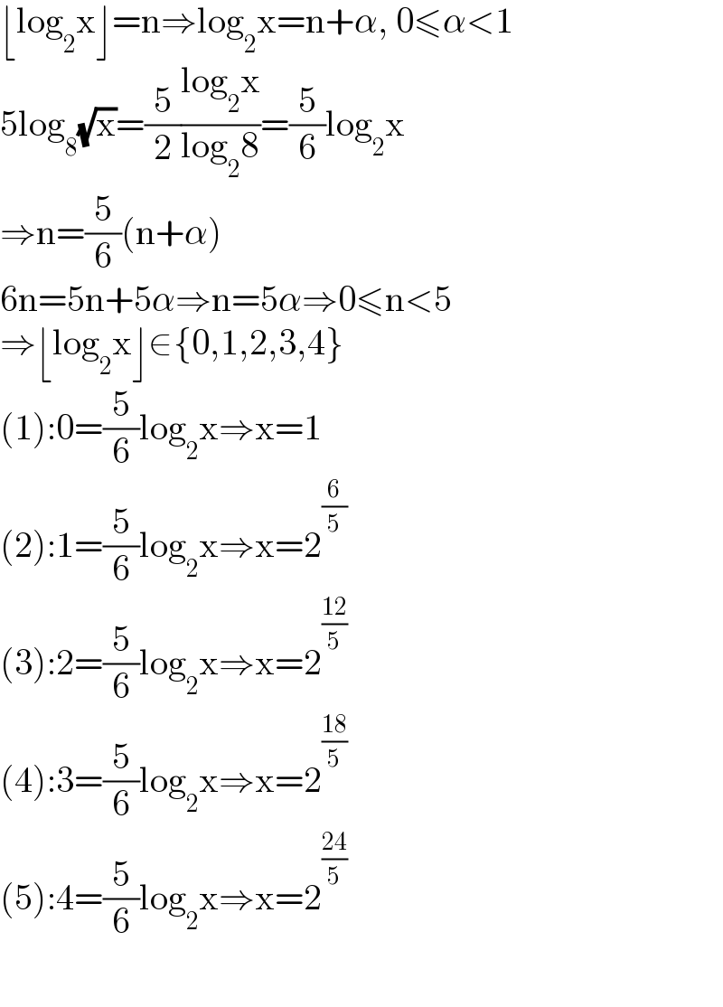 ⌊log_2 x⌋=n⇒log_2 x=n+α, 0≤α<1  5log_8 (√x)=(5/2)((log_2 x)/(log_2 8))=(5/6)log_2 x  ⇒n=(5/6)(n+α)  6n=5n+5α⇒n=5α⇒0≤n<5  ⇒⌊log_2 x⌋∈{0,1,2,3,4}  (1):0=(5/6)log_2 x⇒x=1  (2):1=(5/6)log_2 x⇒x=2^(6/5)   (3):2=(5/6)log_2 x⇒x=2^((12)/5)    (4):3=(5/6)log_2 x⇒x=2^((18)/5)   (5):4=(5/6)log_2 x⇒x=2^((24)/5)     