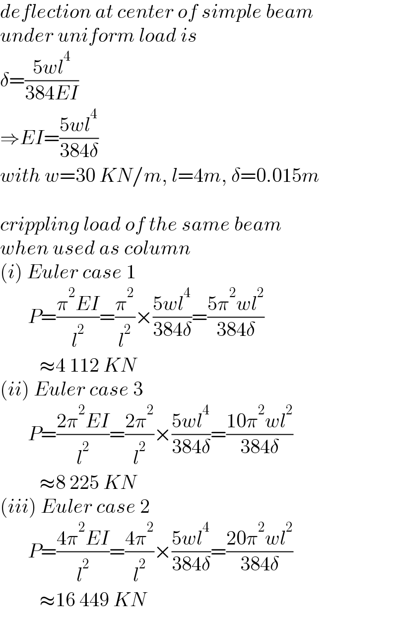 deflection at center of simple beam   under uniform load is  δ=((5wl^4 )/(384EI))  ⇒EI=((5wl^4 )/(384δ))  with w=30 KN/m, l=4m, δ=0.015m    crippling load of the same beam   when used as column  (i) Euler case 1         P=((π^2 EI)/l^2 )=(π^2 /l^2 )×((5wl^4 )/(384δ))=((5π^2 wl^2 )/(384δ))            ≈4 112 KN  (ii) Euler case 3         P=((2π^2 EI)/l^2 )=((2π^2 )/l^2 )×((5wl^4 )/(384δ))=((10π^2 wl^2 )/(384δ))            ≈8 225 KN  (iii) Euler case 2         P=((4π^2 EI)/l^2 )=((4π^2 )/l^2 )×((5wl^4 )/(384δ))=((20π^2 wl^2 )/(384δ))            ≈16 449 KN  