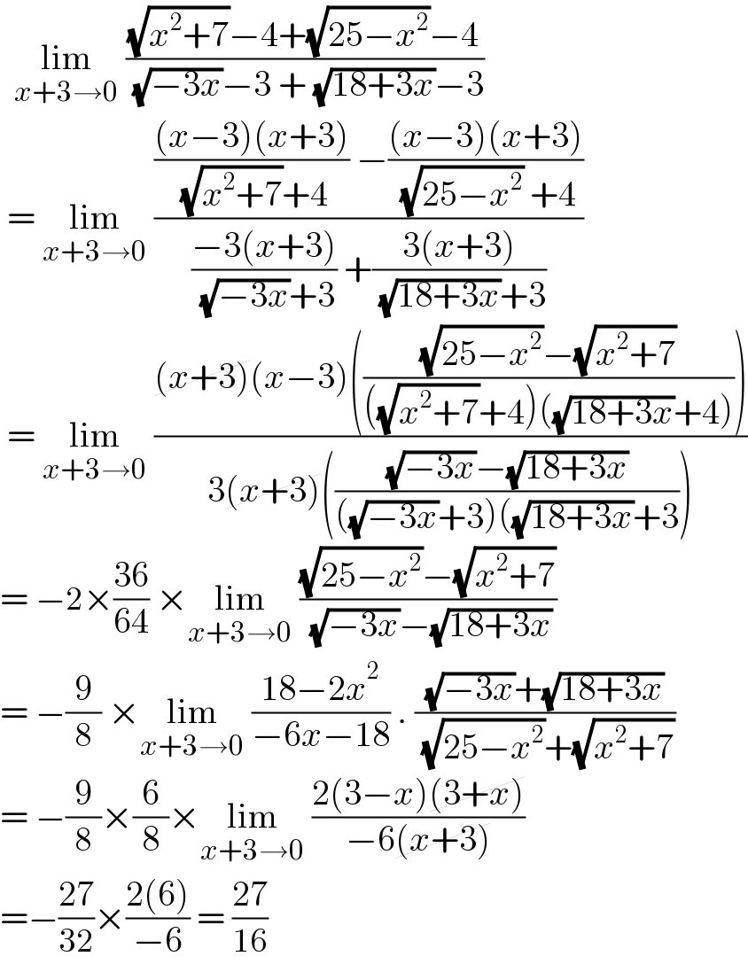   lim_(x+3→0)  (((√(x^2 +7))−4+(√(25−x^2 ))−4)/( (√(−3x))−3 + (√(18+3x))−3))   = lim_(x+3→0)  (((((x−3)(x+3))/( (√(x^2 +7))+4)) −(((x−3)(x+3))/( (√(25−x^2 )) +4)))/(((−3(x+3))/( (√(−3x))+3)) +((3(x+3))/( (√(18+3x))+3))))   = lim_(x+3→0)  (((x+3)(x−3)((((√(25−x^2 ))−(√(x^2 +7)))/(((√(x^2 +7))+4)((√(18+3x))+4)))))/(3(x+3)((((√(−3x))−(√(18+3x)))/(((√(−3x))+3)((√(18+3x))+3)))))  = −2×((36)/(64)) ×lim_(x+3→0)  (((√(25−x^2 ))−(√(x^2 +7)))/( (√(−3x))−(√(18+3x))))  = −(9/8) ×lim_(x+3→0)  ((18−2x^2 )/(−6x−18)) . (((√(−3x))+(√(18+3x)))/( (√(25−x^2 ))+(√(x^2 +7))))  = −(9/8)×(6/8)×lim_(x+3→0)  ((2(3−x)(3+x))/(−6(x+3)))   =−((27)/(32))×((2(6))/(−6)) = ((27)/(16))   