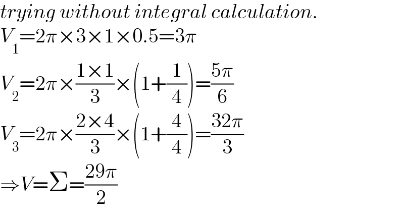 trying without integral calculation.  V_1 =2π×3×1×0.5=3π  V_2 =2π×((1×1)/3)×(1+(1/4))=((5π)/6)  V_3 =2π×((2×4)/3)×(1+(4/4))=((32π)/3)  ⇒V=Σ=((29π)/2)  