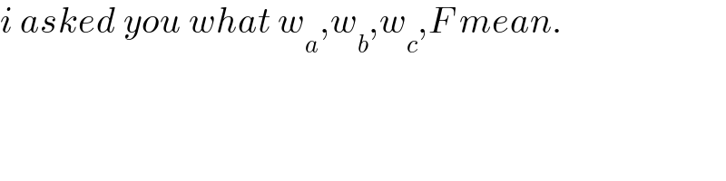 i asked you what w_a ,w_b ,w_c ,F mean.  