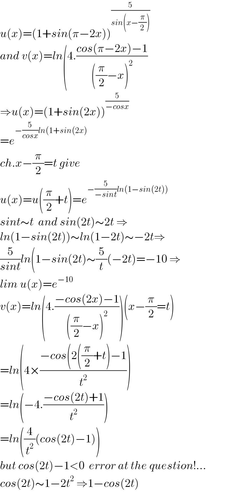 u(x)=(1+sin(π−2x))^(5/(sin(x−(π/2))))   and v(x)=ln(4.((cos(π−2x)−1)/(((π/2)−x)^2 ))  ⇒u(x)=(1+sin(2x))^(5/(−cosx))   =e^(−(5/(cosx))ln(1+sin(2x))   ch.x−(π/2)=t give  u(x)=u((π/2)+t)=e^(−(5/(−sint))ln(1−sin(2t)))   sint∼t  and sin(2t)∼2t ⇒  ln(1−sin(2t))∼ln(1−2t)∼−2t⇒  (5/(sint))ln(1−sin(2t)∼(5/t)(−2t)=−10 ⇒  lim u(x)=e^(−10)   v(x)=ln(4.((−cos(2x)−1)/(((π/2)−x)^2 )))(x−(π/2)=t)  =ln(4×((−cos(2((π/2)+t)−1)/t^2 ))  =ln(−4.((−cos(2t)+1)/t^2 ))  =ln((4/t^2 )(cos(2t)−1))  but cos(2t)−1<0  error at the question!...  cos(2t)∼1−2t^2  ⇒1−cos(2t)  