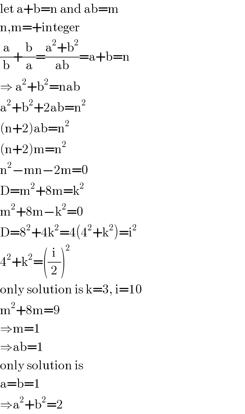 let a+b=n and ab=m  n,m=+integer  (a/b)+(b/a)=((a^2 +b^2 )/(ab))=a+b=n  ⇒ a^2 +b^2 =nab  a^2 +b^2 +2ab=n^2   (n+2)ab=n^2   (n+2)m=n^2   n^2 −mn−2m=0  D=m^2 +8m=k^2   m^2 +8m−k^2 =0  D=8^2 +4k^2 =4(4^2 +k^2 )=i^2   4^2 +k^2 =((i/2))^2   only solution is k=3, i=10  m^2 +8m=9  ⇒m=1  ⇒ab=1  only solution is  a=b=1  ⇒a^2 +b^2 =2  