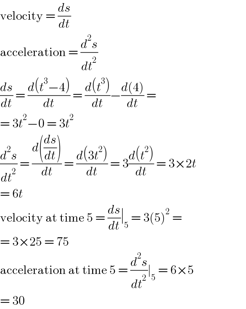 velocity = (ds/dt)  acceleration = (d^2 s/dt^2 )  (ds/dt) = ((d(t^3 −4))/dt) = ((d(t^3 ))/dt)−((d(4))/dt) =  = 3t^2 −0 = 3t^2   (d^2 s/dt^2 ) = ((d((ds/dt)))/dt) = ((d(3t^2 ))/dt) = 3((d(t^2 ))/dt) = 3×2t  = 6t  velocity at time 5 = (ds/dt)∣_5  = 3(5)^2  =  = 3×25 = 75  acceleration at time 5 = (d^2 s/dt^2 )∣_5  = 6×5  = 30  