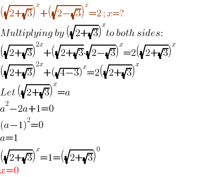 ((√(2+(√3))))^x +((√(2−(√3))))^x =2 ; x=?  Multiplying by ((√(2+(√3))))^x to both sides:  ((√(2+(√3))))^(2x) +((√(2+(√3)))∙(√(2−(√3))))^x =2((√(2+(√3))))^x   ((√(2+(√3))))^(2x) +((√(4−3)))^x =2((√(2+(√3))))^x   Let ((√(2+(√3))))^x =a  a^2 −2a+1=0  (a−1)^2 =0  a=1  ((√(2+(√3))))^x =1=((√(2+(√3))))^0   x=0  