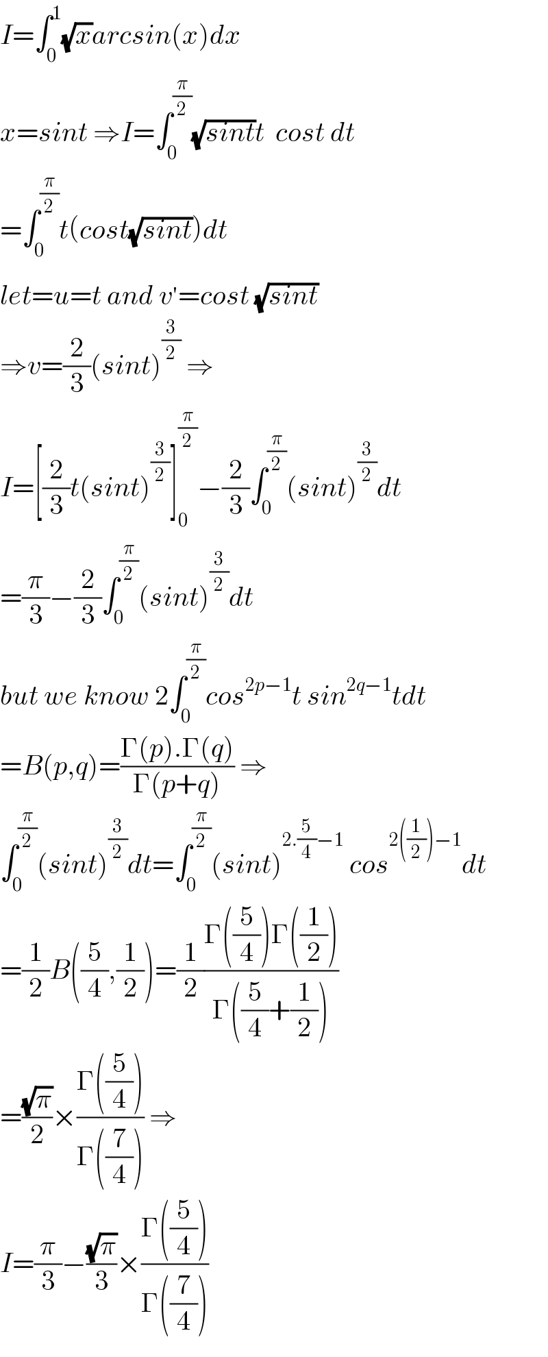 I=∫_0 ^1 (√x)arcsin(x)dx  x=sint ⇒I=∫_0 ^(π/2) (√(sint))t  cost dt  =∫_0 ^(π/2) t(cost(√(sint)))dt  let=u=t and v^′ =cost (√(sint))  ⇒v=(2/3)(sint)^(3/2)  ⇒  I=[(2/3)t(sint)^(3/2) ]_0 ^(π/2) −(2/3)∫_0 ^(π/2) (sint)^(3/2) dt  =(π/3)−(2/3)∫_0 ^(π/2) (sint)^(3/2) dt  but we know 2∫_0 ^(π/2) cos^(2p−1) t sin^(2q−1) tdt  =B(p,q)=((Γ(p).Γ(q))/(Γ(p+q))) ⇒  ∫_0 ^(π/2) (sint)^(3/2) dt=∫_0 ^(π/2) (sint)^(2.(5/4)−1)  cos^(2((1/2))−1) dt  =(1/2)B((5/4),(1/2))=(1/2)((Γ((5/4))Γ((1/2)))/(Γ((5/4)+(1/2))))  =((√π)/2)×((Γ((5/4)))/(Γ((7/4)))) ⇒  I=(π/3)−((√π)/3)×((Γ((5/4)))/(Γ((7/4))))  