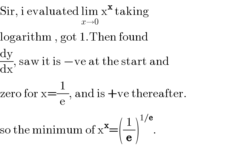 Sir, i evaluated lim_(x→0)  x^x  taking  logarithm , got 1.Then found  (dy/dx), saw it is −ve at the start and  zero for x=(1/e), and is +ve thereafter.  so the minimum of x^x =((1/e))^(1/e) .  