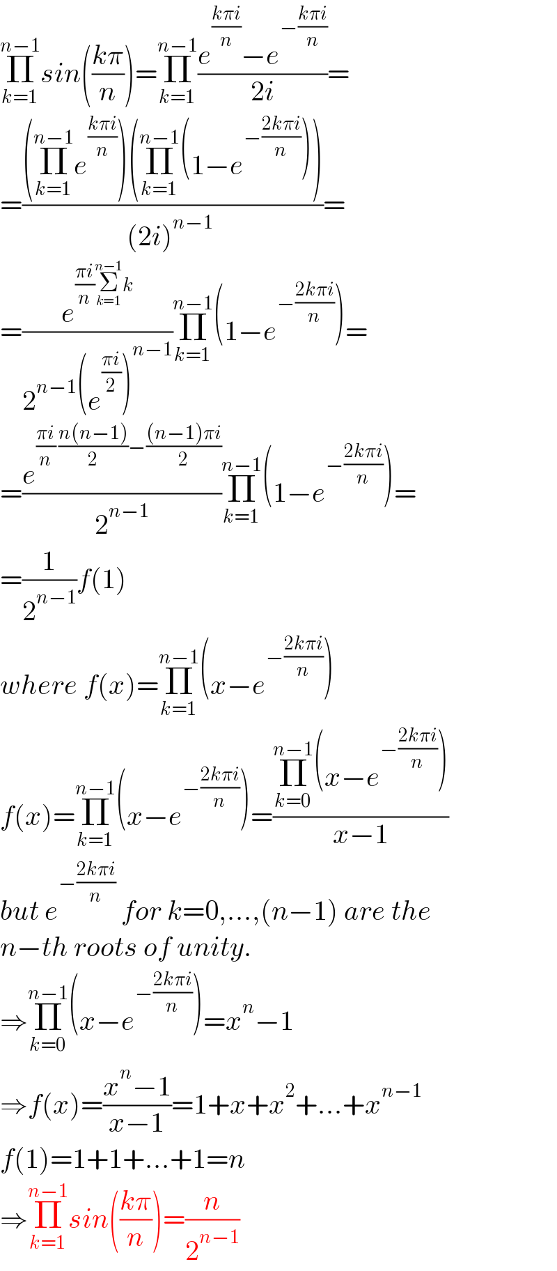 Π_(k=1) ^(n−1) sin(((kπ)/n))=Π_(k=1) ^(n−1) ((e^((kπi)/n) −e^(−((kπi)/n)) )/(2i))=  =(((Π_(k=1) ^(n−1) e^((kπi)/n) )(Π_(k=1) ^(n−1) (1−e^(−((2kπi)/n)) )))/((2i)^(n−1)  ))=  =(e^(((πi)/n)Σ_(k=1) ^(n−1) k) /(2^(n−1) (e^((πi)/2) )^(n−1) ))Π_(k=1) ^(n−1) (1−e^(−((2kπi)/n)) )=  =(e^(((πi)/n) ((n(n−1))/2)−(((n−1)πi)/2)) /2^(n−1) )Π_(k=1) ^(n−1) (1−e^(−((2kπi)/n)) )=  =(1/2^(n−1) )f(1)  where f(x)=Π_(k=1) ^(n−1) (x−e^(−((2kπi)/n)) )  f(x)=Π_(k=1) ^(n−1) (x−e^(−((2kπi)/n)) )=((Π_(k=0) ^(n−1) (x−e^(−((2kπi)/n)) ))/(x−1))  but e^(−((2kπi)/n))  for k=0,...,(n−1) are the   n−th roots of unity.  ⇒Π_(k=0) ^(n−1) (x−e^(−((2kπi)/n)) )=x^n −1  ⇒f(x)=((x^n −1)/(x−1))=1+x+x^2 +...+x^(n−1)   f(1)=1+1+...+1=n  ⇒Π_(k=1) ^(n−1) sin(((kπ)/n))=(n/2^(n−1) )  
