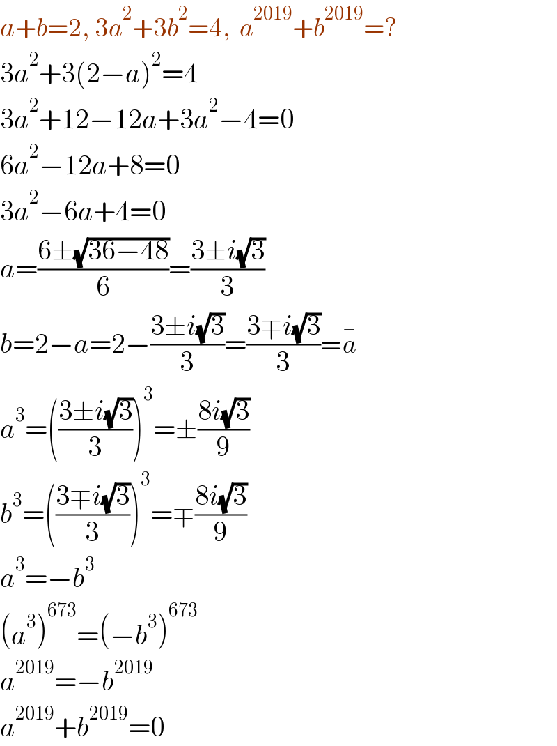 a+b=2, 3a^2 +3b^2 =4,  a^(2019) +b^(2019) =?  3a^2 +3(2−a)^2 =4  3a^2 +12−12a+3a^2 −4=0  6a^2 −12a+8=0  3a^2 −6a+4=0  a=((6±(√(36−48)))/6)=((3±i(√3))/3)  b=2−a=2−((3±i(√3))/3)=((3∓i(√3))/3)=a^(−)   a^3 =(((3±i(√3))/3))^3 =±((8i(√3))/9)  b^3 =(((3∓i(√3))/3))^3 =∓((8i(√3))/9)  a^3 =−b^3   (a^3 )^(673) =(−b^3 )^(673)   a^(2019) =−b^(2019)   a^(2019) +b^(2019) =0  