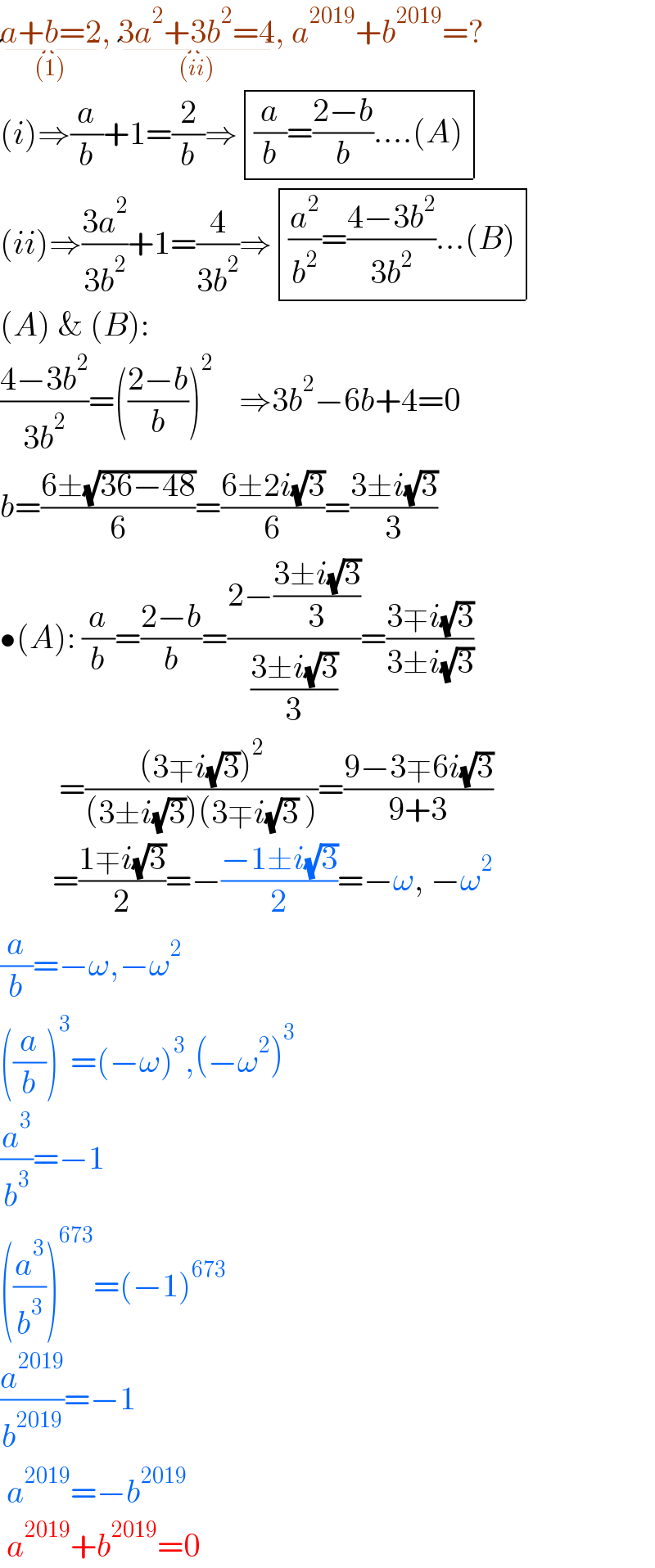 a+b=2_((1)) , 3a^2 +3b^2 =4_((ii)) , a^(2019) +b^(2019) =?  (i)⇒(a/b)+1=(2/b)⇒ determinant ((((a/b)=((2−b)/b)....(A))))  (ii)⇒((3a^2 )/(3b^2 ))+1=(4/(3b^2 ))⇒ determinant ((((a^2 /b^2 )=((4−3b^2 )/(3b^2 ))...(B))))  (A) & (B):  ((4−3b^2 )/(3b^2 ))=(((2−b)/b))^2     ⇒3b^2 −6b+4=0  b=((6±(√(36−48)))/6)=((6±2i(√3))/6)=((3±i(√3))/3)  •(A): (a/b)=((2−b)/b)=((2−((3±i(√3))/3))/((3±i(√3))/3))=((3∓i(√3))/(3±i(√3)))           =(((3∓i(√3))^2 )/((3±i(√3))(3∓i(√3) )))=((9−3∓6i(√3))/(9+3))          =((1∓i(√3))/2)=−((−1±i(√3))/2)=−ω, −ω^2   (a/b)=−ω,−ω^2   ((a/b))^3 =(−ω)^3 ,(−ω^2 )^3   (a^3 /b^3 )=−1  ((a^3 /b^3 ))^(673) =(−1)^(673)   (a^(2019) /b^(2019) )=−1   a^(2019) =−b^(2019)    a^(2019) +b^(2019) =0  